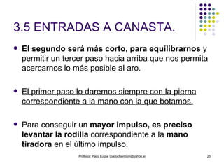 3.5 ENTRADAS A CANASTA. El segundo será más corto, para equilibrarnos  y permitir un tercer paso hacia arriba que nos permita acercarnos lo más posible al aro. El primer paso lo daremos siempre con la pierna correspondiente a la mano con la que botamos. Para conseguir un  mayor impulso, es preciso levantar la rodilla  correspondiente a la  mano tiradora  en el último impulso. 