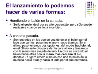 El lanzamiento lo podemos hacer de varias formas: Hundiendo el balón en la canasta.  Sería el gesto ideal por su alto porcentaje, pero sólo puede realizarse cuando se llega muy bien. A canasta pasada.  Son entradas en las que en vez de dejar el balón por el lado que vamos, pasamos el aro y luego tiramos. En el último paso tenemos dos opciones: del  modo tradicional , en el último salto giro para dar la cara al aro y lanzamos con la mano más alejada del aro.  La otra  es sacando el balón hacia atrás con la  mano más cercana  al aro, dándole un ligero efecto al balón con una rotación de la muñeca hacia atrás y hacia el lado por el que entramos.  