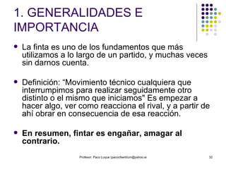 1. GENERALIDADES E IMPORTANCIA La finta es uno de los fundamentos que más utilizamos a lo largo de un partido, y muchas veces sin darnos cuenta.  Definición: “Movimiento técnico cualquiera que interrumpimos para realizar seguidamente otro distinto o el mismo que iniciamos" Es empezar a hacer algo, ver como reacciona el rival, y a partir de ahí obrar en consecuencia de esa reacción.  En resumen, fintar es engañar, amagar al contrario. 