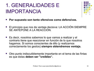 1. GENERALIDADES E IMPORTANCIA Por supuesto son tanto ofensivas como defensivas. El principio que nos da ventaja decisiva: LA ACCIÓN SIEMPRE SE ANTEPONE A LA REACCIÓN. Es decir, nosotros sabemos lo que vamos a realizar y el contrario tiene que reaccionar en función de lo que nosotros hagamos. Si somos conscientes de éllo (y realizamos correctamente los gestos)  siempre obtendremos ventaja. Otro punto indiscutiblemente importante en el tema de las fintas es que éstas  deben ser "creíbles“. 