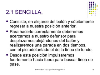 2.1 SENCILLA. Consiste, en alejarse del balón y súbitamente regresar a nuestra posición anterior.  Para hacerlo correctamente deberemos acercarnos a nuestro defensor para desplazarnos alejándonos del balón y realizaremos una parada en dos tiempos, con el pie adelantado el de la línea de fondo.  Desde esta posición impulsaremos fuertemente hacia fuera para buscar línea de pase. 