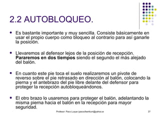 2.2 AUTOBLOQUEO. Es bastante importante y muy sencilla. Consiste básicamente en usar el propio cuerpo como bloqueo al contrario para así ganarle la posición. Llevaremos al defensor lejos de la posición de recepción.  Pararemos en dos tiempos  siendo el segundo el más alejado del balón.  En cuanto este pie toca el suelo realizaremos un pivote de reverso sobre el pie retrasado en dirección al balón, colocando la pierna y el antebrazo del pie libre delante del defensor para proteger la recepción autobloqueándonos.  El otro brazo lo usaremos para proteger el balón, adelantando la misma pierna hacia el balón en la recepción para mayor seguridad. 