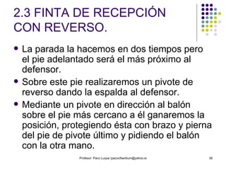 2.3 FINTA DE RECEPCIÓN CON REVERSO. La parada la hacemos en dos tiempos pero el pie adelantado será el más próximo al defensor.  Sobre este pie realizaremos un pivote de reverso dando la espalda al defensor.  Mediante un pivote en dirección al balón sobre el pie más cercano a él ganaremos la posición, protegiendo ésta con brazo y pierna del pie de pivote último y pidiendo el balón con la otra mano. 