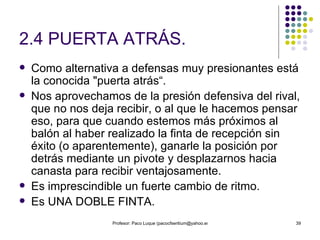 2.4 PUERTA ATRÁS. Como alternativa a defensas muy presionantes está la conocida "puerta atrás“. Nos aprovechamos de la presión defensiva del rival, que no nos deja recibir, o al que le hacemos pensar eso, para que cuando estemos más próximos al balón al haber realizado la finta de recepción sin éxito (o aparentemente), ganarle la posición por detrás mediante un pivote y desplazarnos hacia canasta para recibir ventajosamente. Es imprescindible un fuerte cambio de ritmo. Es UNA DOBLE FINTA. 