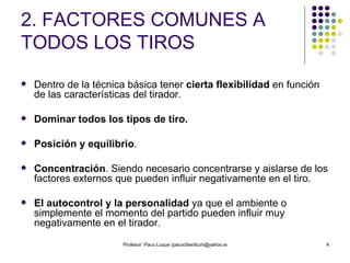 2. FACTORES COMUNES A TODOS LOS TIROS Dentro de la técnica básica tener  cierta flexibilidad  en función de las características del tirador. Dominar todos los tipos de tiro. Posición y equilibrio . Concentración . Siendo necesario concentrarse y aislarse de los factores externos que pueden influir negativamente en el tiro. El autocontrol y la personalidad  ya que el ambiente o simplemente el momento del partido pueden influir muy negativamente en el tirador. 