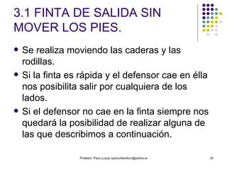 3.1 FINTA DE SALIDA SIN MOVER LOS PIES. Se realiza moviendo las caderas y las rodillas.  Si la finta es rápida y el defensor cae en élla nos posibilita salir por cualquiera de los lados.  Si el defensor no cae en la finta siempre nos quedará la posibilidad de realizar alguna de las que describimos a continuación. 