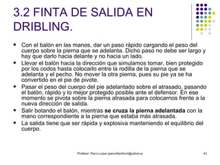 3.2 FINTA DE SALIDA EN DRIBLING. Con el balón en las manos, dar un paso rápido cargando el peso del cuerpo sobre la pierna que se adelanta. Dicho paso no debe ser largo y hay que darlo hacia delante y no hacia un lado. Llevar el balón hacia la dirección que simulamos tomar, bien protegido por los codos hasta colocarlo entre la rodilla de la pierna que se adelanta y el pecho. No mover la otra pierna, pues su pie ya se ha convertido en el pie de pivote. Pasar el peso del cuerpo del pie adelantado sobre el atrasado, pasando el balón, rápido y lo mejor protegido posible ante el defensor. En ese momento se pivota sobre la pierna atrasada para colocarnos frente a la nueva dirección de salida. Salir botando el balón, mientras  se cruza la pierna adelantada  con la mano correspondiente a la pierna que estaba más atrasada. La salida tiene que ser rápida y explosiva manteniendo el equilibrio del cuerpo. 