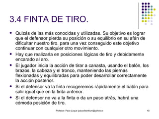 3.4 FINTA DE TIRO. Quizás de las más conocidas y utilizadas. Su objetivo es lograr que el defensor pierda su posición o su equilibrio en su afán de dificultar nuestro tiro. para una vez conseguido este objetivo continuar con cualquier otro movimiento. Hay que realizarla en posiciones lógicas de tiro y debidamente encarado al aro. El jugador inicia la acción de tirar a canasta, usando el balón, los brazos, la cabeza y el tronco, manteniendo las piernas flexionadas y equilibradas para poder desarrollar correctamente la acción posterior. Si el defensor va la finta recogeremos rápidamente el balón para salir igual que en la finta anterior. Si el defensor no va a la finta o da un paso atrás, habrá una cómoda posición de tiro. 