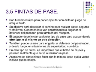 3.5 FINTAS DE PASE. Son fundamentales para poder ejecutar con éxito un juego de ataque fluido. Su objetivo será despejar el camino para realizar pases seguros y efectivos. Generalmente van encaminadas a engañar al defensor del pasador, pero también del receptor. El pasador debe iniciar cualquier tipo de pase para acabar dando  otro tipo, o el mismo en otra dirección .  También puede usarse para engañar al defensor del penetrador, y desde luego, en situaciones de superioridad numérica. En este tipo de fintas, es importante que el balón se mueva y parezca realmente que se va a realizar un pase.  Asimismo es conveniente fintar con la mirada, cosa que a veces incluso puede bastar. 