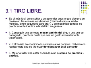 3.1 TIRO LIBRE. Es el más fácil de enseñar y de aprender puesto que siempre se realiza en las mismas condiciones (misma distancia, nadie molesta, cinco segundos para tirar), y su mecánica general es prácticamente idéntica a la del tiro en general. 1. Conseguir una correcta  mecanización del tiro , y una vez se ha logrado, practicar hasta que sea un gesto absolutamente automático. 2. Entrenarlo en condiciones similares a los partidos. Deberemos realizar este tipo de tiro  cuando el jugador está cansado . 3. Meter o fallar ebe estar asociado a un  sistema de premios - castigo . 
