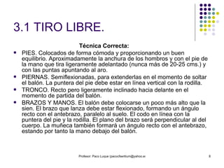 3.1 TIRO LIBRE. Técnica Correcta: PIES. Colocados de forma cómoda y proporcionando un buen equilibrio. Aproximadamente la anchura de los hombros y con el pie de la mano que tira ligeramente adelantado (nunca más de 20-25 cms.) y con las puntas apuntando al aro. PIERNAS. Semiflexionadas, para extenderlas en el momento de soltar el balón. La puntera del pie debe estar en línea vertical con la rodilla. TRONCO. Recto pero ligeramente inclinado hacia delante en el momento de partida del balón. BRAZOS Y MANOS. El balón debe colocarse un poco más alto que la sien. El brazo que lanza debe estar flexionado, formando un ángulo recto con el antebrazo, paralelo al suelo. El codo en línea con la puntera del pie y la rodilla. El plano del brazo será perpendicular al del cuerpo. La muñeca también formará un ángulo recto con el antebrazo, estando por tanto la mano debajo del balón.  