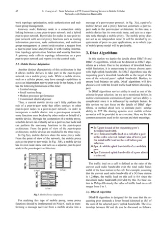 42 S. Uvaraj et al.: Node Selection in P2P Content Sharing Service in Mobile Cellular
Networks with Reduction Bandwidth
work topology optimization, node authentication and mul-
ticast group management.
Gateway node: Gateway node is a connection entity
linking between a pure peer-to-peer network and a hybrid
peer-to-peer network. It provides for nodes in pure peer-to-
peer network with several proxy functions such as routing
information provision, node authentication, and multicast
group management. A control node receives a request from
a peer-to-peer node and provides it with routing informa-
tion, topology optimization function and security function.
A gateway node collects topology information on a pure
peer-to-peer network and reports it to the control node.
2.2. Mobile Device Adaptation
Another distinct characteristic of this architecture is that
it allows mobile devices to take part in the peer-to-peer
network via a mobile proxy node. While a mobile device,
such as a cellular phone, may have enough capabilities to
act as an independent peer-to-peer node in the future, it still
has the following limitations at this time:
• Limited storage
• Small runtime heap
• Modest processor performance
• Constrained electrical power
Thus, a current mobile device can’t fully perform the
role of a peer-to-peer node that offers services to other
peer-to-peer nodes in a peer-to-peer network. In order to
incorporate a mobile device into a peer-to-peer network,
some functions must be done by other nodes on behalf of a
mobile device. Through the cooperation of a mobile proxy,
a mobile device can virtually act as a peer-to-peer node and
can perform the necessary functions in the peer-to-peer
architecture. From the point of view of the peer-to-peer
architecture, mobile devices are modeled in the three ways.
In Fig.3(a), mobile devices share the same proxy node.
From the point of view of the network, the mobile proxy
acts as one peer-to-peer node. In Fig. 3(b), a mobile device
has its own node name and acts as a separate peer-to-peer
node in the peer-to-peer architecture.
Fig 3. Mobile Device Adaptation
For realizing this type of mobile proxy, some proxy
functions should be implemented on Node C such as trans-
forming a message received from a mobile device into a
message of a peer-to-peer protocol. In Fig. 3(c), a pair of a
mobile device and a proxy function constructs a peer-to-
peer node in the peer-to-peer architecture. In this case, a
mobile device has its own node name, and acts as a sepa-
rate node through a mobile proxy. The mobile proxy does
not act as an independent node. It will be decided by re-
quirements of peer- to- peer applications, as to which type
of mobile proxy model will be preferable.
3. Dbat Algorithms
In this section we depict the details about DBaT-B and
DBaT-N algorithms, which can be denoted as DBaT algo-
rithms as a whole. Due to the existence of downlink band-
width limitation, it is unnecessary to always choose peers
with high uplink bandwidth. So DBaT algorithms take the
requesting peer’s downlink bandwidth as the target of the
sum of the selected peers’ uplink bandwidth. Besides, to
ensure load balance on cells, DBaT algorithms will first
choose a cell with the lowest traffic load before choosing a
peer.
In DBaT algorithms service ability is used as one of the
criteria for peer selection. As we have mentioned before, in
mobile environments estimation of peers’ service ability is
complicated since it is influenced by multiple factors. In
this section we just focus on the details of DBaT algo-
rithms. A method about how to estimate peers’ service
ability in P2P file sharing systems over mobile cellular
networks will be provided in next section. Here we list the
common notations used in this section and their meanings:
The traffic load on a cell is defined as the ratio of the
current used radio bandwidth over the total radio band-
width of the base station in the cell. For example, assuming
that the current used radio bandwidth of a 3G base station
is 1.2Mbps, the traffic load on this cell is 0.6 since the
maximum radio bandwidth provided by this 3G base sta-
tion is 2Mbps.Obviously the value of traffic load on a cell
ranges from 0 to 1.
3.1. Dbat-B Algorithm
DBaT-B algorithm is designed for the case that the re-
questing peer demands a lower bound (denoted as Bd) of
the sum of the selected peers’ uplink bandwidth. The rela-
tionship between Bd and Br can be discussed as follows.
 