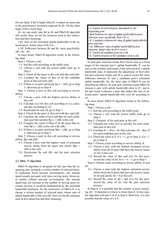 American Journal of Networks and Communications 2013; 2(2): 40-46 43
On one hand, if Bd is higher than Br, it makes no sense due
to the performance limitation imposed by Br. On the other
hand, if Bd is lower than
Br, we can easily take Bd as Br and DBaT-B algorithm
still works. Here we list the notations used in this subsec-
tion and their meanings:
• Bs: Sum of the estimated uplink bandwidth of the se-
lected peers. Initial value of Bs is 0.
• ∆B: Difference between Br and Bs, more specifically,
∆B = Bs – Br.
In more detail, DBaT-B algorithm works in the follow-
ing steps:
Step 1. Choose a cell:
1-1. Sort the cells according to the traffic load;
1-2. Choose a cell with the lowest traffic load, go to
Step 2.
Step 2. Check all the peers in this cell with Bpa and |∆B|:
2-1. Compare the values of Bpa of all the candidate
peers in this cell with |∆B|;
2-2. If there is no peer satisfying Bp a > |∆B|, go to Step
3, otherwise go to Step 4.
Step 3. Choose a peer in this cell according to service
ability:
3-1. Choose a peer with the highest service ability in
this cell;
3-2. Calculate Lest for this cell according to (1), calcu-
late Bpe according to (2);
3-3. Recalculate Bs and ∆B, go to Step 1.
Step 4. Check all the peers in this cell with Bpe and |∆B|:
4-1. Calculate the value of Lest and Bpe for each candi-
date peer that satisfies Bp a > |∆B| in this cell;
4-2. Compare the values of Bpe of all the peers that sa-
tisfy Bp a > |∆B| in this cell with |∆B|;
4-3. If there is no peer satisfying Bpe > |∆B|, go to Step
3, otherwise go to Step 5.
Step 5. Choose a peer in this cell according to service
ability, Bpe and |∆B|:
5-1. Choose a peer with the highest value of estimated
service ability from the peers that satisfy Bpe >
|∆B| in this cell;
5-2. Recalculate Bs and ∆B, end the peer selection
process.
3.2. Dbat -N Algorithm
DBaT-N algorithm is designed for the case that the re-
questing peer demands a certain number of selected peers.
In traditional fixed network environments, file transfer
speed usually increases with more serving peers. However,
in mobile cellular network environments, file transfer
speed may not increase as the number of serving peers in-
creases because it would be bottlenecked by the downlink
bandwidth limitation. So the motivation of DBaT-N is to
choose a certain number of selected peers whose sum of
uplink bandwidth is fitly over Br. Here we list the notations
used in this subsection and their meanings:
In each peer selection round, Bref can be seen as a fixed
target of the selected peer’s uplink bandwidth, B’ can be
seen as the actually used target of the selected peer’s uplink
bandwidth since it represents the adjustment of Bref after
last peer selection round, and ∆b is used to record the value
difference between B’ and a candidate peer’s estimated
uplink bandwidth. So, the basic idea of DBaT-N can be
described as follows. In each peer selection round DBaT-N
chooses a peer with uplink bandwidth close to B’, and in
the last round it chooses a peer that makes the sum of se-
lected peers’ uplink bandwidth fitly over Br according to
∆b.
In more detail, DBaT-N algorithm works in the follow-
ing steps:
Step 1. Choose a cell:
1-1. Sort the cells according to the traffic load;
1-2. Choose a cell with the lowest traffic load, go to
Step 2.
Step 2. Calculate ∆b for each peer in this cell:
2-1. Calculate the value of Lest and Bpe for each candi-
date peer in this cell;
2-2. Calculate B’ = Bref - ∆b, then calculate ∆b = Bpe- B’
for each candidate peer in this cell;
2-3. Check the value of n, if n > 1, go to Step 3, if n= 1,
go to Step 4.
Step 3. Choose a peer according to service ability, K
3-1. Choose a peer with the highest estimated service
ability from the K peers that have the lowest values
of |∆b| in this cell;
3-2. Record the value of Bpe and Lest for this peer,
record the value of ∆b, let n = n – 1, go to Step 1.
Step 4. Choose a peer according to service ability, K and
∆b:
4-1. Choose a peer with the highest estimated service
ability from the K peers that have the lowest values
of ∆b and satisfy ∆b > 0 in this cell;
4-2. Record the value of Bp e and Lest for this peer,
record the value of ∆b, end the peer selection
process.
In Step 4, it is possible that the number of peers satisfy-
ing ∆b > 0 (denoted as k here) is lower than K. In this case,
the algorithm will take k as K in Step 4. Moreover, it is also
possible that the value of k is 0.
 