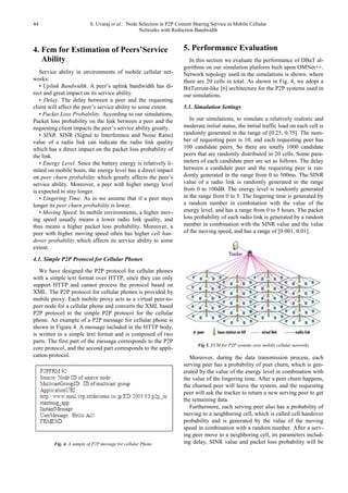 44 S. Uvaraj et al.: Node Selection in P2P Content Sharing Service in Mobile Cellular
Networks with Reduction Bandwidth
4. Fcm for Estimation of Peers’Service
Ability
Service ability in environments of mobile cellular net-
works:
• Uplink Bandwidth. A peer’s uplink bandwidth has di-
rect and great impact on its service ability.
• Delay. The delay between a peer and the requesting
client will affect the peer’s service ability to some extent.
• Packet Loss Probability. According to our simulations,
Packet loss probability on the link between a peer and the
requesting client impacts the peer’s service ability greatly.
• SINR. SINR (Signal to Interference and Noise Ratio)
value of a radio link can indicate the radio link quality
which has a direct impact on the packet loss probability of
the link.
• Energy Level. Since the battery energy is relatively li-
mited on mobile hosts, the energy level has a direct impact
on peer churn probability which greatly affects the peer’s
service ability. Moreover, a peer with higher energy level
is expected to stay longer.
• Lingering Time. As in we assume that if a peer stays
longer its peer churn probability is lower.
• Moving Speed. In mobile environments, a higher mov-
ing speed usually means a lower radio link quality, and
thus means a higher packet loss probability. Moreover, a
peer with higher moving speed often has higher cell han-
dover probability which affects its service ability to some
extent.
4.1. Simple P2P Protocol for Cellular Phones
We have designed the P2P protocol for cellular phones
with a simple text format over HTTP, since they can only
support HTTP and cannot process the protocol based on
XML. The P2P protocol for cellular phones is provided by
mobile proxy. Each mobile proxy acts as a virtual peer-to-
peer node for a cellular phone and converts the XML based
P2P protocol to the simple P2P protocol for the cellular
phone. An example of a P2P message for cellular phone is
shown in Figure 4. A message included in the HTTP body,
is written in a simple text format and is composed of two
parts. The first part of the message corresponds to the P2P
core protocol, and the second part corresponds to the appli-
cation protocol.
Fig. 4. A sample of P2P message for cellular Phone
5. Performance Evaluation
In this section we evaluate the performance of DBaT al-
gorithms on our simulation platform built upon OMNet++.
Network topology used in the simulations is shown. where
there are 20 cells in total. As shown in Fig. 4, we adopt a
BitTorrent-like [6] architecture for the P2P systems used in
our simulations.
5.1. Simulation Settings
In our simulations, to simulate a relatively realistic and
moderate initial status, the initial traffic load on each cell is
randomly generated in the range of [0.25, 0.75]. The num-
ber of requesting peer is 10, and each requesting peer has
100 candidate peers. So there are totally 1000 candidate
peers that are randomly distributed in 20 cells. Some para-
meters of each candidate peer are set as follows. The delay
between a candidate peer and the requesting peer is ran-
domly generated in the range from 0 to 500ms. The SINR
value of a radio link is randomly generated in the range
from 0 to 100dB. The energy level is randomly generated
in the range from 0 to 5. The lingering time is generated by
a random number in combination with the value of the
energy level, and has a range from 0 to 5 hours. The packet
loss probability of each radio link is generated by a random
number in combination with the SINR value and the value
of the moving speed, and has a range of [0.001, 0.01].
Fig 5. FCM for P2P systems over mobile cellular networks
Moreover, during the data transmission process, each
serving peer has a probability of peer churn, which is gen-
erated by the value of the energy level in combination with
the value of the lingering time. After a peer churn happens,
the churned peer will leave the system, and the requesting
peer will ask the tracker to return a new serving peer to get
the remaining data.
Furthermore, each serving peer also has a probability of
moving to a neighboring cell, which is called cell handover
probability and is generated by the value of the moving
speed in combination with a random number. After a serv-
ing peer move to a neighboring cell, its parameters includ-
ing delay, SINR value and packet loss probability will be
 