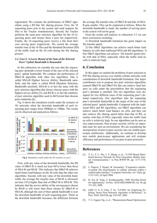 American Journal of Networks and Communications 2013; 2(2): 40-46 45
regenerated. We evaluate the performance of DBaT algo-
rithms using a BT-like file sharing process. First, the 10
requesting peers join in the system and send requests for
files to the Tracker simultaneously. Second, the Tracker
performs the same peer selection algorithm for the 10 re-
questing peers and returns them a peer list respectively.
Finally, the 10 requesting peers receive a file from their
own serving peers respectively. We record the average
transfer time of the 10 files and the Standard Deviation (SD)
of the traffic load on the 20 cells during the file sharing
process.
5.2. Case I: A Lower Bound of the Sum of the Selected
Peers’ Uplink Bandwidth is Demanded
In this subsection we consider the case that the request-
ing peer demands a lower bound of the sum of the selected
peers’ uplink bandwidth. We compare the performance of
DBaT-B algorithm with other two algorithms. One is
called HSA-B Highest Service Ability, Bandwidth satis-
fied), and the other is called RS-B (Random Selection,
Bandwidth satisfied). HSA-B is in fact the same with the
peer selection algorithm that always chooses peers with the
highest service ability [5], and RS-B is in fact the tradition-
al peer selection algorithm used in BitTorrent that chooses
peers randomly [6].
Fig. 6 shows the simulation results under the scenario of
3G networks when the downlink bandwidth of each re-
questing peer ranges from 200Kbps to 1Mbps. The results
can be observed and analyzed as follows.
Fig 6. Simulation results under the 3G scenario in case I
First, with any value of the downlink bandwidth, the SD
value of DBaT-B is much (at least 66%) lower than those
of HSA-B and RS-B. This indicates that DBaT-B achieves
much better load balance on the 20 cells than the other two
algorithms. Second, with any value of the downlink band-
width, the average file transfer time of RS-B is obviously
(at least 33%) higher than that of DBaT-B or HSA-B. This
indicates that the service ability of the serving peers chosen
by RS-B is still lower than those chosen by DBaT-B or
HSA-B, although the sum of their uplink bandwidth is over
the downlink bandwidth of each requesting peer. Third, as
the downlink bandwidth increases, the difference between
the average file transfer time of DBaT-B and that of HSA-
B gets smaller. This can be explained as follows. When the
downlink bandwidth is small, the number of serving peers
in the system will not be great.
From the results and analysis in subsection 5.2 we can
draw conclusions including:
1) Downlink bandwidth limitation has great impact on
file transfer speed;
2) Our DBaT algorithms can achieve much better load
balance on cells than traditional HSA and RS algorithms; 3)
Our DBaT algorithms can achieve file transfer speed simi-
lar with that of HSA, especially when the traffic load on
cells is relatively high.
6. Conclusion
In this paper we studied the problems of peer selection in
P2P file sharing service over mobile cellular networks with
consideration of downlink bandwidth limitation. Our major
contribution was to propose two peer selection algorithms
(named DBaT-B and DBaT-N) that can achieve load bal-
ance on cells under the precondition that the requesting
peer’s demand is satisfied. The two algorithms were de-
signed for two different cases of the requesting peer’s de-
mand respectively. Our algorithms take the requesting
peer’s downlink bandwidth as the target of the sum of the
selected peers’ uplink bandwidth. Compared with the tradi-
tional HSA and RS algorithms, our DBaT algorithms can
achieve much better load balance on cells, and they can
also achieve file sharing speed better than that of RS, or
similar with that of HSA, especially when the traffic load
on cells is relatively high. So our algorithms can be seen as
nice improvements. Peer-to-peer security will be an impor-
tant issue for such an environment. We are considering the
incorporation of peer-to-peer security into our mobile peer-
to-peer architecture. Additionally, we continue to develop
new mobile peer-to-peer applications and will evaluate
efficiency and performance of our peer-to-peer protocols.
References
[1] Y. Li, Y. C. Wu, J. Y. Zhang, et al., “A P2P Based Distri-
buted Services Network for Next Generation Mobile Inter-
net Communications,” in Proc.WWW’09, pp. 1177-1178,
2009.
[2] L. Popova, T. Herpel, W. Gerstacker, “Cooperative mobile-
to-mobile file dissemination in cellular networks within a
unified radio interface,” Computer Networks, vol. 52(6), pp.
1153-1165, 24 April 2008.
[3] H. Xie, R. Yang, A. Krishnamurthy, “P4P: Provider Portal
for Applications,” in Proc. ACM SIGCOMM’08, vol. 38, pp.
351-362, 2008.
[4] [4]W. Li, S. Z. Chen, T. Yu, “UTAPS: An Underlying To-
pology Aware Peer Selection Algorithm in BitTorrent,” in
Proc. IEEE AINA’08, pp. 539-545, 2008.
[5] T. S. Eugene Ng, et al., “Measurement-Based Optimization
 