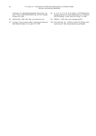 46 S. Uvaraj et al.: Node Selection in P2P Content Sharing Service in Mobile Cellular
Networks with Reduction Bandwidth
Techniques for Bandwidth-Demanding Peer-to-Peer Sys-
tems,” in Proc. IEEE INFOCOM’03, pp. 539-545, Orlando,
Florida, USA, 2003.
[6] BitTorrent,Inc. 2008. URL: http://www.bittorrent.com/
[7] B. Kosko, “Fuzzy Cognitive Maps,” International Journal of
Man-Machine Studies, vol. 24, pp. 65-75, 1986.
[8] X. Li, H. Ji, F. R. Yu, R. M. Zheng, “A FCM-Based Peer
Grouping Scheme for Node Failure Recovery in Wireless
P2P File Sharing,” in Proc. IEEE ICC’09, pp. 1-5, 2009.
[9] OMNeT++, URL: http://www.omnetpp.org/2011
[10] NTT DoCoMo, Inc., “FOMA (Freedom Of Mobile multi-
media Access)”, http://foma.nttdocomo.co.jp/English/.
 