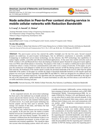American Journal of Networks and Communications
2013; 2(2): 40-46
Published online June 10, 2013 (http://www.sciencepublishinggroup.com/j/ajnc)
doi: 10.11648/j.ajnc.20130202.13
Node selection in Peer-to-Peer content sharing service in
mobile cellular networks with Reduction Bandwidth
S. Uvaraj1
, S. Suresh2
, E. Mohan3
1
Arulmigu Meenakshi Amman College of Engineering, Kanchipuram, India
2
Sri Venkateswara College of Engineering, Chennai, India
3
Pallavan College of Engineering, Kanchipuram, India
Email address:
ujrj@rediffmail.com(S. Uvaraj), ss12oct92@gmail.com(S. Suresh), emohan1971@gmail.com(E. Mohan)
To cite this article:
S. Uvaraj, S. Suresh, E. Mohan Node Selection in P2P Content Sharing Service in Mobile Cellular Networks with Reduction Bandwidth
American Journal of Networks and Communications Vol. 2, No. 2, 2013, pp. 40-46. doi: 10.11648/j.ajnc.20130202.13
Abstract: The peer-to-peer service has entered the public limelight over the last few years. Several research
projects are underway on peer-to-peer technologies, but no definitive conclusion is currently available.
Comparing to traditional server-client technology on the internet, the P2P technology has capabilities to
realize highly scalable, extensible and efficient distributed applications. At the same time mobile networks such as
WAP, wireless LAN and Bluetooth have been developing at breakneck speed. Demand for using peer-to-peer applica-
tions over PDAs and cellular phones is increasing. The purpose of this study is to explore a mobile peer-to-peer network
architecture where a variety of devices communications each other over a variety of networks. In this paper, we pro-
pose the architecture well-adapted to mobile devices and mobile network. In P2P file sharing systems over mobile cel-
lular networks, the bottleneck of file transfer speed is usually the downlink bandwidth of the receiver rather than the uplink
bandwidth of the senders. In this paper we consider the impact of downlink bandwidth limitation on file transfer speed and
propose two novel peer selection algorithms named DBaT-B and DBaT-N, which are designed for two different cases of
the requesting peer’s demand respectively. Our algorithms take the requesting peer’s downlink bandwidth as the target of
the sum of the selected peers’ uplink bandwidth. To ensure load balance on cells, they will first choose a cell with the low-
est traffic load before choosing each peer.
Keywords: Network Security, P2P, Mobile Cellular Networks, Peer Selection, Load Balance, Reduction Bandwidth
1. Introduction
In the cooperated network, the server-client technology
has been used as the traditional way to handle network re-
sources and provide Internet services. It has advantages to
regulate Internet services by only maintain limited number
of central servers. As a result, peer-to-peer technology has
become popular and has been used in networks which
manage vast amounts of data daily, and balance the load
over a large number of servers.
At the same time, mobile Internet services have become
very popular. In the past four years, the market of mobile
Internet services has considerably grown successful in Japan
where imode is the most famous example. The mobile en-
vironment is different from the fixed Internet in that it is an
extremely constrained environment, in terms of both com-
munication and terminal capabilities. This should be taken
into account when developing systems which will work in
a mobile environment. Additionally, various wireless have
been emerging of network environments such as IMT-2000
(International Mobile Telecommunications-2000, for ex-
ample FOMA)[10], Wireless LAN and Bluetooth, and us-
ers can select them to satisfy their network demands. In the
near future, an environment where many sensors, users and
different kind of objects exist, move and communicate with
one another, called “ubiquitous communication environ-
ment”, will appear.
In this paper we study the problems of peer selection in
P2P file sharing systems over mobile cellular networks
with consideration of downlink bandwidth limitation. Our
motivation is that, since the file transfer speed is limited by
the requesting peer’s downlink bandwidth, some other per-
formance indicator such as load balance on cells should be
focused on. So our goal is to achieve load balance on cells
under the precondition that the requesting peer’s demand is
satisfied. In P2P file sharing systems the requesting peer’s
 