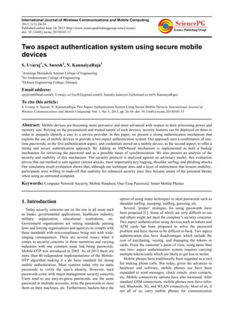 International Journal of Wireless Communications and Mobile Computing
2013; 1(1): 26-34
Published online June 10, 2013 (http://www.sciencepublishinggroup.com/j/wcmc)
doi: 10.11648/j.wcmc.20130101.15
Two aspect authentication system using secure mobile
devices
S. Uvaraj1
, S. Suresh2
, N. KannaiyaRaja3
1
Arulmigu Meenakshi Amman College of Engineering
2
Sri Venkateswara College of Engineering
3
Defence Engineering College, Ethiopia
Email address:
ujrj@rediffmail.com(S. Uvaraj), ss12oct92@gmail.com(S. Suresh), kanniya13@hotmail.co.in(N. KannaiyaRaja)
To cite this article:
S. Uvaraj, S. Suresh, N. KannaiyaRaja, Two Aspect Authentication System Using Secure Mobile Devices. International Journal of
Wireless Communications and Mobile Computing. Vol. 1, No. 1, 2013, pp. 26-34. doi: 10.11648/j.wcmc.20130101.15
Abstract: Mobile devices are becoming more pervasive and more advanced with respect to their processing power and
memory size. Relying on the personalized and trusted nature of such devices, security features can be deployed on them in
order to uniquely identify a user to a service provider. In this paper, we present a strong authentication mechanism that
exploits the use of mobile devices to provide a two-aspect authentication system. Our approach uses a combination of one-
time passwords, as the first authentication aspect, and credentials stored on a mobile device, as the second aspect, to offer a
strong and secure authentication approach. By Adding an SMS-based mechanism is implemented as both a backup
mechanism for retrieving the password and as a possible mean of synchronization. We also present an analysis of the
security and usability of this mechanism. The security protocol is analyzed against an adversary model; this evaluation
proves that our method is safe against various attacks, most importantly key logging, shoulder surfing, and phishing attacks.
Our simulation result evaluation shows that, although our technique does add a layer of indirectness that lessens usability;
participants were willing to trade-off that usability for enhanced security once they became aware of the potential threats
when using an untrusted computer.
Keywords: Computer Network Security, Mobile Handsets, One-Time Password, Smart Mobile Phones
1. Introduction
Today security concerns are on the rise in all areas such
as banks, governmental applications, healthcare industry,
military organization, educational institutions, etc.
Government organizations are setting standards, passing
laws and forcing organizations and agencies to comply with
these standards with non-compliance being met with wide-
ranging consequences. There are several issues when it
comes to security concerns in these numerous and varying
industries with one common weak link being passwords.
Mobile-OTP was introduced in 2003. As of 2012 there are
more than 40 independent implementations of the Mobile-
OTP algorithm making it a de facto standard for strong
mobile authentication. Most systems today rely on static
passwords to verify the user’s identity. However, such
passwords come with major management security concerns.
Users tend to use easy-to-guess passwords, use the same
password in multiple accounts, write the passwords or store
them on their machines, etc. Furthermore, hackers have the
option of using many techniques to steal passwords such as
shoulder surfing, snooping, sniffing, guessing, etc.
Several ‘proper’ strategies for using passwords have
been proposed [1]. Some of which are very difficult to use
and others might not meet the company’s security concerns.
Two aspect authentication using devices such as tokens and
ATM cards has been proposed to solve the password
problem and have shown to be difficult to hack. Two aspect
authentication also have disadvantages which include the
cost of purchasing, issuing, and managing the tokens or
cards. From the customer’s point of view, using more than
one two- aspect authentication system requires carrying
multiple tokens/cards which are likely to get lost or stolen.
Mobile phones have traditionally been regarded as a tool
for making phone calls. But today, given the advances in
hardware and software, mobile phones use have been
expanded to send messages, check emails, store contacts,
etc. Mobile connectivity options have also increased. After
standard GSM connections, mobile phones now have infra-
red, Bluetooth, 3G, and WLAN connectivity. Most of us, if
not all of us, carry mobile phones for communication
 