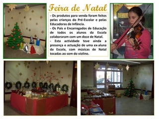 Feira de Natal - Os produtos para venda foram feitos pelas crianças do Pré-Escolar e pelas Educadoras de Infância.  - Os Pais e Encarregados de Educação de todos os alunos da Escola colaboraram com um doce de Natal.  - Esta actividade teve ainda a presença e actuação de uma ex-aluna da Escola, com músicas de Natal tocadas ao som do violino. 