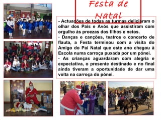 Festa de Natal - Actuações de todas as turmas deliciaram o olhar dos Pais e Avós que assistiram com orgulho às proezas dos filhos e netos.  Danças e canções, teatros e concerto de flauta, a Festa terminou com a visita do Amigo do Pai Natal que este ano chegou à Escola numa carroça puxada por um pónei.  As crianças aguardaram com alegria e expectativa, o presente destinado e no final ainda tiveram a oportunidade de dar uma volta na carroça do pónei.  