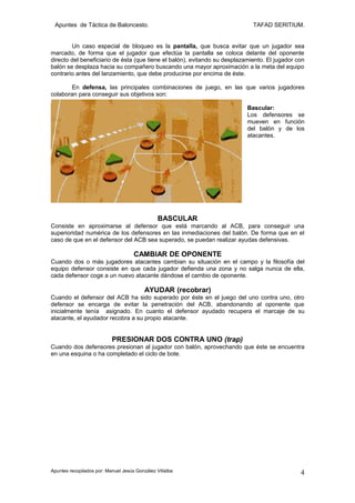 Apuntes de Táctica de Baloncesto.                                           TAFAD SERITIUM.


        Un caso especial de bloqueo es la pantalla, que busca evitar que un jugador sea
marcado, de forma que el jugador que efectúa la pantalla se coloca delante del oponente
directo del beneficiario de ésta (que tiene el balón), evitando su desplazamiento. El jugador con
balón se desplaza hacia su compañero buscando una mayor aproximación a la meta del equipo
contrario antes del lanzamiento, que debe producirse por encima de éste.

       En defensa, las principales combinaciones de juego, en las que varios jugadores
colaboran para conseguir sus objetivos son:

                                                                           Bascular:
                                                                           Los defensores se
                                                                           mueven en función
                                                                           del balón y de los
                                                                           atacantes.




                                                BASCULAR
Consiste en aproximarse al defensor que está marcando al ACB, para conseguir una
superioridad numérica de los defensores en las inmediaciones del balón. De forma que en el
caso de que en el defensor del ACB sea superado, se puedan realizar ayudas defensivas.

                                     CAMBIAR DE OPONENTE
Cuando dos o más jugadores atacantes cambian su situación en el campo y la filosofía del
equipo defensor consiste en que cada jugador defienda una zona y no salga nunca de ella,
cada defensor coge a un nuevo atacante dándose el cambio de oponente.

                                          AYUDAR (recobrar)
Cuando el defensor del ACB ha sido superado por éste en el juego del uno contra uno, otro
defensor se encarga de evitar la penetración del ACB, abandonando al oponente que
inicialmente tenía asignado. En cuanto el defensor ayudado recupera el marcaje de su
atacante, el ayudador recobra a su propio atacante.


                           PRESIONAR DOS CONTRA UNO (trap)
Cuando dos defensores presionan al jugador con balón, aprovechando que éste se encuentra
en una esquina o ha completado el ciclo de bote.




Apuntes recopilados por: Manuel Jesús González Villalba                                        4
 