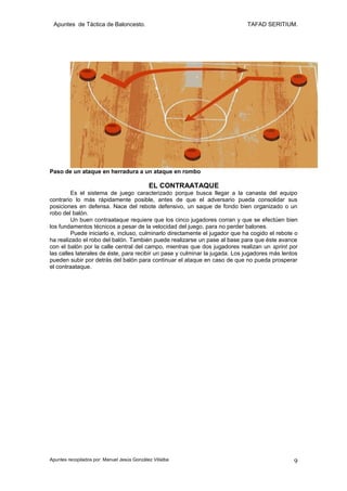 Apuntes de Táctica de Baloncesto.                                           TAFAD SERITIUM.




Paso de un ataque en herradura a un ataque en rombo

                                             EL CONTRAATAQUE
         Es el sistema de juego caracterizado porque busca llegar a la canasta del equipo
contrario lo más rápidamente posible, antes de que el adversario pueda consolidar sus
posiciones en defensa. Nace del rebote defensivo, un saque de fondo bien organizado o un
robo del balón.
         Un buen contraataque requiere que los cinco jugadores corran y que se efectúen bien
los fundamentos técnicos a pesar de la velocidad del juego, para no perder balones.
         Puede iniciarlo e, incluso, culminarlo directamente el jugador que ha cogido el rebote o
ha realizado el robo del balón. También puede realizarse un pase al base para que éste avance
con el balón por la calle central del campo, mientras que dos jugadores realizan un sprint por
las calles laterales de éste, para recibir un pase y culminar la jugada. Los jugadores más lentos
pueden subir por detrás del balón para continuar el ataque en caso de que no pueda prosperar
el contraataque.




Apuntes recopilados por: Manuel Jesús González Villalba                                        9
 