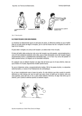 Apuntes de Técnica de Baloncesto.                                              TAFAD SERITIUM.




Fig. 6 - Pase de pecho


8.2 PASE PICADO CON DOS MANOS

La mecánica es básicamente igual a la del pase de pecho, la diferencia estriba en que el balón
bota en el suelo antes de llegar al receptor, por lo cual los brazos han de ir dirigidos al suelo en
lugar de al receptor.

El pase debe ir dirigido a la cintura del receptor y se debe evitar mirar el suelo.

El bote del balón debe producirse más cerca del receptor que del pasador, aproximadamente a
unos 3/4 de la distancia existente entre ellos, pues si bota demasiado cerca del receptor llegará
excesivamente fuerte y probablemente demasiado bajo, y si lo hace muy cerca del pasador el
balón perderá fuerza y no llegará con la intensidad necesaria.

En cualquier caso se deberá impulsar con algo más de fuerza que en el caso anterior, toda vez
que al botar en el suelo, lógicamente el balón pierde fuerza.

Se usa en distancias cortas y excepcionalmente medias. Útil en los pases al pívot, o a atacantes
sobremarcados y a veces en las finalizaciones de contraataque.

Es un buen complemento para el pase de pecho. Es más efectivo que éste cuando la presión
defensiva es más intensa, por eso se suele usar para mover el balón por el exterior ante una
zona agresiva, para salir de un 2x1 o para meter balones interiores. Es algo más lento que el
anterior, pero cuando la defensa aprieta es bastante seguro.




                Fig. 7




Apuntes recopilados por: Esther Pérez García de Villegas                                         12
 
