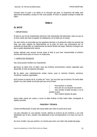 Apuntes de Técnica de Baloncesto.                                                      TAFAD SERITIUM.


mirando hacia el suelo y los dedos en la dirección del pase. La trayectoria del balón será
ligeramente parabólica, aunque lo más recta posible. El brazo no pasador protege la salida del
balón.


                                                    TEMA 4

EL BOTE

1. IMPORTANCIA

El bote es uno de los fundamentos ofensivos más importantes del baloncesto, toda vez que es
el único medio que tiene el jugador de desplazarse con el balón por el campo.

Por este motivo es primordial que los jugadores dominen a la perfección todos los secretos del
bote, que sean capaces de desenvolverse en la pista sin tener que preocuparse por él,
pudiendo así desarrollar sin impedimentos las demás facetas del juego. Debemos conseguir que
sea un gesto absolutamente natural.

Existen además unas severas normas sobre el bote lo que hace imprescindible el perfecto
dominio del mismo para no incurrir en violaciones.

2. ASPECTOS TÉCNICOS

Hay varios puntos iniciales muy importantes:

a) Nunca se debe mirar el balón, pues eso limitaría enormemente nuestra capacidad para
desarrollar el resto de aspectos del juego.

b) Se deben usar indistintamente ambas manos, pues lo contrario limitaría, asimismo,
muchísimo nuestras capacidades.

c) Es preciso no abusar de él, no botar por "vicio", por muy bien que se domine. Por tanto debe
quedar muy claro desde el principio para que sirve el bote:

                                                           o         Para penetrar a canasta.
                                                           o         Para salir de una situación de presión.
                                                           o         Para cambiar el balón de lado, si no es
                                                           posible   el pase.
                                                           o         Para mejorar ángulos de pase.

Nunca debe usarse por usarse y nunca se debe finalizar el bote hasta haber conseguido el
objetivo previsto.

                                           POSICIÓN Y TÉCNICA

Cuerpo semiflexionado. El peso del cuerpo debe caer sobre la punta de los pies.

Los pies colocados en una posición normal: abiertos la anchura de los hombros y uno más
adelantado que el otro, siempre más adelantado el pie correspondiente a la mano con que se
bota.

No mirar el balón. Hay que sentirlo y no mirarlo para tener una visión más amplia del juego.



Apuntes recopilados por: Esther Pérez García de Villegas                                                 15
 