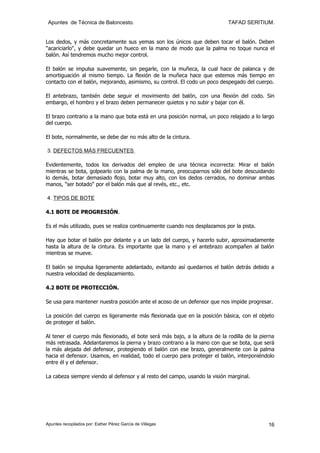 Apuntes de Técnica de Baloncesto.                                          TAFAD SERITIUM.


Los dedos, y más concretamente sus yemas son los únicos que deben tocar el balón. Deben
"acariciarlo", y debe quedar un hueco en la mano de modo que la palma no toque nunca el
balón. Así tendremos mucho mejor control.

El balón se impulsa suavemente, sin pegarle, con la muñeca, la cual hace de palanca y de
amortiguación al mismo tiempo. La flexión de la muñeca hace que estemos más tiempo en
contacto con el balón, mejorando, asimismo, su control. El codo un poco despegado del cuerpo.

El antebrazo, también debe seguir el movimiento del balón, con una flexión del codo. Sin
embargo, el hombro y el brazo deben permanecer quietos y no subir y bajar con él.

El brazo contrario a la mano que bota está en una posición normal, un poco relajado a lo largo
del cuerpo.

El bote, normalmente, se debe dar no más alto de la cintura.

3. DEFECTOS MÁS FRECUENTES

Evidentemente, todos los derivados del empleo de una técnica incorrecta: Mirar el balón
mientras se bota, golpearlo con la palma de la mano, preocuparnos sólo del bote descuidando
lo demás, botar demasiado flojo, botar muy alto, con los dedos cerrados, no dominar ambas
manos, "ser botado" por el balón más que al revés, etc., etc.

4. TIPOS DE BOTE

4.1 BOTE DE PROGRESIÓN.

Es el más utilizado, pues se realiza continuamente cuando nos desplazamos por la pista.

Hay que botar el balón por delante y a un lado del cuerpo, y hacerlo subir, aproximadamente
hasta la altura de la cintura. Es importante que la mano y el antebrazo acompañen al balón
mientras se mueve.

El balón se impulsa ligeramente adelantado, evitando así quedarnos el balón detrás debido a
nuestra velocidad de desplazamiento.

4.2 BOTE DE PROTECCIÓN.

Se usa para mantener nuestra posición ante el acoso de un defensor que nos impide progresar.

La posición del cuerpo es ligeramente más flexionada que en la posición básica, con el objeto
de proteger el balón.

Al tener el cuerpo más flexionado, el bote será más bajo, a la altura de la rodilla de la pierna
más retrasada. Adelantaremos la pierna y brazo contrario a la mano con que se bota, que será
la más alejada del defensor, protegiendo el balón con ese brazo, generalmente con la palma
hacia el defensor. Usamos, en realidad, todo el cuerpo para proteger el balón, interponiéndolo
entre él y el defensor.

La cabeza siempre viendo al defensor y al resto del campo, usando la visión marginal.




Apuntes recopilados por: Esther Pérez García de Villegas                                     16
 