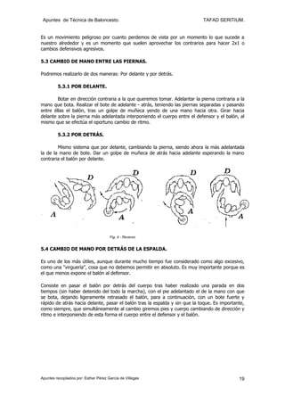 Apuntes de Técnica de Baloncesto.                                          TAFAD SERITIUM.


Es un movimiento peligroso por cuanto perdemos de vista por un momento lo que sucede a
nuestro alrededor y es un momento que suelen aprovechar los contrarios para hacer 2x1 o
cambios defensivos agresivos.

5.3 CAMBIO DE MANO ENTRE LAS PIERNAS.

Podremos realizarlo de dos maneras: Por delante y por detrás.

         5.3.1 POR DELANTE.

        Botar en dirección contraria a la que queremos tomar. Adelantar la pierna contraria a la
mano que bota. Realizar el bote de adelante - atrás, teniendo las piernas separadas y pasando
entre éllas el balón, tras un golpe de muñeca yendo de una mano hacia otra. Girar hacia
delante sobre la pierna más adelantada interponiendo el cuerpo entre el defensor y el balón, al
mismo que se efectúa el oportuno cambio de ritmo.

         5.3.2 POR DETRÁS.

        Mismo sistema que por delante, cambiando la pierna, siendo ahora la más adelantada
la de la mano de bote. Dar un golpe de muñeca de atrás hacia adelante esperando la mano
contraria el balón por delante.




                                       Fig. 4 - Reverso


5.4 CAMBIO DE MANO POR DETRÁS DE LA ESPALDA.

Es uno de los más útiles, aunque durante mucho tiempo fue considerado como algo excesivo,
como una "virguería", cosa que no debemos permitir en absoluto. Es muy importante porque es
el que menos expone el balón al defensor.

Consiste en pasar el balón por detrás del cuerpo tras haber realizado una parada en dos
tiempos (sin haber detenido del todo la marcha), con el pie adelantado el de la mano con que
se bota, dejando ligeramente retrasado el balón, para a continuación, con un bote fuerte y
rápido de atrás hacia delante, pasar el balón tras la espalda y sin que la toque. Es importante,
como siempre, que simultáneamente al cambio giremos pies y cuerpo cambiando de dirección y
ritmo e interponiendo de esta forma el cuerpo entre el defensor y el balón.




Apuntes recopilados por: Esther Pérez García de Villegas                                     19
 