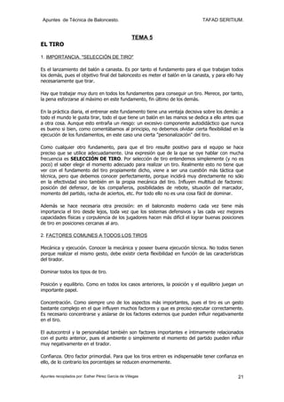 Apuntes de Técnica de Baloncesto.                                            TAFAD SERITIUM.


                                                    TEMA 5
EL TIRO

1. IMPORTANCIA. "SELECCIÓN DE TIRO"

Es el lanzamiento del balón a canasta. Es por tanto el fundamento para el que trabajan todos
los demás, pues el objetivo final del baloncesto es meter el balón en la canasta, y para ello hay
necesariamente que tirar.

Hay que trabajar muy duro en todos los fundamentos para conseguir un tiro. Merece, por tanto,
la pena esforzarse al máximo en este fundamento, fin último de los demás.

En la práctica diaria, el entrenar este fundamento tiene una ventaja decisiva sobre los demás: a
todo el mundo le gusta tirar, todo el que tiene un balón en las manos se dedica a ello antes que
a otra cosa. Aunque esto entraña un riesgo: un excesivo componente autodidáctico que nunca
es bueno si bien, como comentábamos al principio, no debemos olvidar cierta flexibilidad en la
ejecución de los fundamentos, en este caso una cierta "personalización" del tiro.

Como cualquier otro fundamento, para que el tiro resulte positivo para el equipo se hace
preciso que se utilice adecuadamente. Una expresión que de la que se oye hablar con mucha
frecuencia es SELECCIÓN DE TIRO. Por selección de tiro entendemos simplemente (y no es
poco) el saber elegir el momento adecuado para realizar un tiro. Realmente esto no tiene que
ver con el fundamento del tiro propiamente dicho, viene a ser una cuestión más táctica que
técnica, pero que debemos conocer perfectamente, porque incidirá muy directamente no sólo
en la efectividad sino también en la propia mecánica del tiro. Influyen multitud de factores:
posición del defensor, de los compañeros, posibilidades de rebote, situación del marcador,
momento del partido, racha de aciertos, etc. Por todo ello no es una cosa fácil de dominar.

Además se hace necesaria otra precisión: en el baloncesto moderno cada vez tiene más
importancia el tiro desde lejos, toda vez que los sistemas defensivos y las cada vez mejores
capacidades físicas y corpulencia de los jugadores hacen más difícil el lograr buenas posiciones
de tiro en posiciones cercanas al aro.

2. FACTORES COMUNES A TODOS LOS TIROS

Mecánica y ejecución. Conocer la mecánica y poseer buena ejecución técnica. No todos tienen
porque realizar el mismo gesto, debe existir cierta flexibilidad en función de las características
del tirador.

Dominar todos los tipos de tiro.

Posición y equilibrio. Como en todos los casos anteriores, la posición y el equilibrio juegan un
importante papel.

Concentración. Como siempre uno de los aspectos más importantes, pues el tiro es un gesto
bastante complejo en el que influyen muchos factores y que es preciso ejecutar correctamente.
Es necesario concentrarse y aislarse de los factores externos que pueden influir negativamente
en el tiro.

El autocontrol y la personalidad también son factores importantes e íntimamente relacionados
con el punto anterior, pues el ambiente o simplemente el momento del partido pueden influir
muy negativamente en el tirador.

Confianza. Otro factor primordial. Para que los tiros entren es indispensable tener confianza en
ello, de lo contrario los porcentajes se reducen enormemente.

Apuntes recopilados por: Esther Pérez García de Villegas                                       21
 