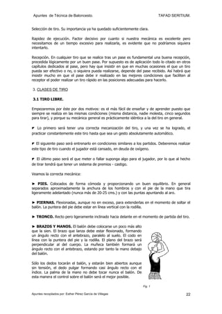 Apuntes de Técnica de Baloncesto.                                            TAFAD SERITIUM.


Selección de tiro. Su importancia ya ha quedado suficientemente clara.

Rapidez de ejecución. Factor decisivo por cuanto si nuestra mecánica es excelente pero
necesitamos de un tiempo excesivo para realizarla, es evidente que no podríamos siquiera
intentarlo.

Recepción. En cualquier tiro que se realice tras un pase es fundamental una buena recepción,
precedida lógicamente por un buen pase. Por supuesto es de aplicación todo lo citado en otros
capítulos dedicados al pase, pero hay que insistir en que en muchas ocasiones el que un tiro
pueda ser efectivo o no, o siquiera pueda realizarse, depende del pase recibido. Así habrá que
insistir mucho en que el pase debe ir realizado en las mejores condiciones que faciliten al
receptor el poder realizar un tiro rápido en las posiciones adecuadas para hacerlo.

3. CLASES DE TIRO

3.1 TIRO LIBRE.

Empezaremos por éste por dos motivos: es el más fácil de enseñar y de aprender puesto que
siempre se realiza en las mismas condiciones (misma distancia, nadie molesta, cinco segundos
para tirar), y porque su mecánica general es prácticamente idéntica a la del tiro en general.

◤ Lo primero será tener una correcta mecanización del tiro, y una vez se ha logrado, el
practicar constantemente este tiro hasta que sea un gesto absolutamente automático.

◤ El siguiente paso será entrenarlo en condiciones similares a los partidos. Deberemos realizar
este tipo de tiro cuando el jugador está cansado, en deuda de oxígeno.

◤ El último paso será el que meter o fallar suponga algo para el jugador, por lo que al hecho
de tirar tendrá que tener un sistema de premios - castigo.

Veamos la correcta mecánica:

► PIES. Colocados de forma cómoda y proporcionando un buen equilibrio. En general
separados aproximadamente la anchura de los hombros y con el pie de la mano que tira
ligeramente adelantado (nunca más de 20-25 cms.) y con las puntas apuntando al aro.

► PIERNAS. Flexionadas, aunque no en exceso, para extenderlas en el momento de soltar el
balón. La puntera del pie debe estar en línea vertical con la rodilla.

► TRONCO. Recto pero ligeramente inclinado hacia delante en el momento de partida del tiro.

► BRAZOS Y MANOS. El balón debe colocarse un poco más alto
que la sien. El brazo que lanza debe estar flexionado, formando
un ángulo recto con el antebrazo, paralelo al suelo. El codo en
línea con la puntera del pie y la rodilla. El plano del brazo será
perpendicular al del cuerpo. La muñeca también formará un
ángulo recto con el antebrazo, estando por tanto la mano debajo
del balón.

Sólo los dedos tocarán el balón, y estarán bien abiertos aunque
sin tensión, el dedo pulgar formando casi ángulo recto con el
índice. La palma de la mano no debe tocar nunca el balón. De
esta manera el control sobre el balón será el mejor posible.

                                                                     Fig. 1

Apuntes recopilados por: Esther Pérez García de Villegas                                    22
 