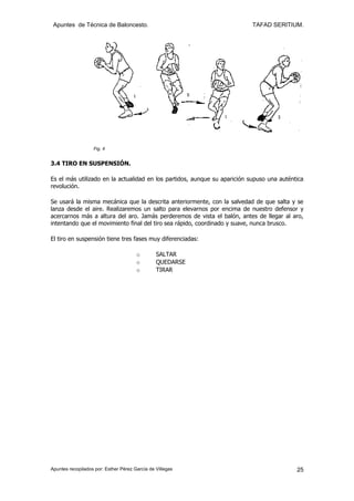 Apuntes de Técnica de Baloncesto.                                         TAFAD SERITIUM.




                   Fig. 4


3.4 TIRO EN SUSPENSIÓN.

Es el más utilizado en la actualidad en los partidos, aunque su aparición supuso una auténtica
revolución.

Se usará la misma mecánica que la descrita anteriormente, con la salvedad de que salta y se
lanza desde el aire. Realizaremos un salto para elevarnos por encima de nuestro defensor y
acercarnos más a altura del aro. Jamás perderemos de vista el balón, antes de llegar al aro,
intentando que el movimiento final del tiro sea rápido, coordinado y suave, nunca brusco.

El tiro en suspensión tiene tres fases muy diferenciadas:

                                       o        SALTAR
                                       o        QUEDARSE
                                       o        TIRAR




Apuntes recopilados por: Esther Pérez García de Villegas                                   25
 