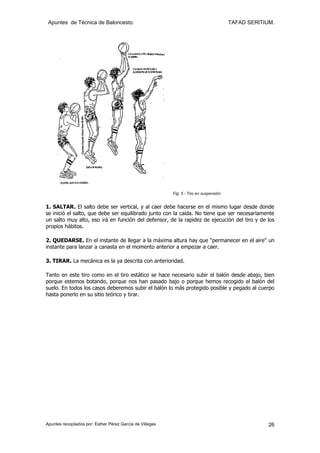 Apuntes de Técnica de Baloncesto.                                                       TAFAD SERITIUM.




                                                           Fig. 5 - Tiro en suspensión


1. SALTAR. El salto debe ser vertical, y al caer debe hacerse en el mismo lugar desde donde
se inició el salto, que debe ser equilibrado junto con la caída. No tiene que ser necesariamente
un salto muy alto, eso irá en función del defensor, de la rapidez de ejecución del tiro y de los
propios hábitos.

2. QUEDARSE. En el instante de llegar a la máxima altura hay que "permanecer en el aire" un
instante para lanzar a canasta en el momento anterior a empezar a caer.

3. TIRAR. La mecánica es la ya descrita con anterioridad.

Tanto en este tiro como en el tiro estático se hace necesario subir el balón desde abajo, bien
porque estemos botando, porque nos han pasado bajo o porque hemos recogido el balón del
suelo. En todos los casos deberemos subir el balón lo más protegido posible y pegado al cuerpo
hasta ponerlo en su sitio teórico y tirar.




Apuntes recopilados por: Esther Pérez García de Villegas                                              26
 