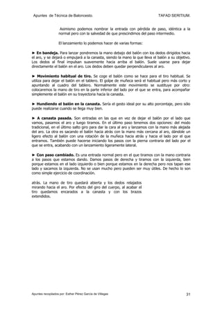 Apuntes de Técnica de Baloncesto.                                          TAFAD SERITIUM.


                    Asimismo podemos nombrar la entrada con pérdida de paso, idéntica a la
                   normal pero con la salvedad de que prescindimos del paso intermedio.

                   El lanzamiento lo podemos hacer de varias formas:

► En bandeja. Para lanzar pondremos la mano debajo del balón con los dedos dirigidos hacia
el aro, y se dejará o empujará a la canasta, siendo la mano la que lleva el balón a su objetivo.
Los dedos al final impulsan suavemente hacia arriba el balón. Suele usarse para dejar
directamente el balón en el aro. Los dedos deben quedar perpendiculares al aro.

► Movimiento habitual de tiro. Se coge el balón como se hace para el tiro habitual. Se
utiliza para dejar el balón en el tablero. El golpe de muñeca será el habitual pero más corto y
apuntando al cuadro del tablero. Normalmente este movimiento se sustituye por otro:
colocaremos la mano de tiro en la parte inferior del lado por el que se entra, para acompañar
simplemente el balón en su trayectoria hacia la canasta.

► Hundiendo el balón en la canasta. Sería el gesto ideal por su alto porcentaje, pero sólo
puede realizarse cuando se llega muy bien.

► A canasta pasada. Son entradas en las que en vez de dejar el balón por el lado que
vamos, pasamos el aro y luego tiramos. En el último paso tenemos dos opciones: del modo
tradicional, en el último salto giro para dar la cara al aro y lanzamos con la mano más alejada
del aro. La otra es sacando el balón hacia atrás con la mano más cercana al aro, dándole un
ligero efecto al balón con una rotación de la muñeca hacia atrás y hacia el lado por el que
entramos. También puede hacerse iniciando los pasos con la pierna contraria del lado por el
que se entra, acabando con un lanzamiento ligeramente lateral.

► Con paso cambiado. Es una entrada normal pero en el que tiramos con la mano contraria
a los pasos que estamos dando. Damos pasos de derecha y tiramos con la izquierda, bien
porque estamos en el lado izquierdo o bien porque estamos en la derecha pero nos tapan ese
lado y sacamos la izquierda. No se usan mucho pero pueden ser muy útiles. De hecho lo son
como simple ejercicio de coordinación.

atrás. La mano de tiro quedará abierta y los dedos relajados
mirando hacia el aro. Por efecto del giro del cuerpo, al acabar el
tiro quedamos encarados a la canasta y con los brazos
extendidos.




Apuntes recopilados por: Esther Pérez García de Villegas                                     31
 