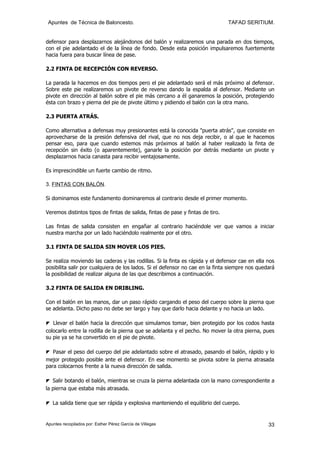 Apuntes de Técnica de Baloncesto.                                              TAFAD SERITIUM.


defensor para desplazarnos alejándonos del balón y realizaremos una parada en dos tiempos,
con el pie adelantado el de la línea de fondo. Desde esta posición impulsaremos fuertemente
hacia fuera para buscar línea de pase.

2.2 FINTA DE RECEPCIÓN CON REVERSO.

La parada la hacemos en dos tiempos pero el pie adelantado será el más próximo al defensor.
Sobre este pie realizaremos un pivote de reverso dando la espalda al defensor. Mediante un
pivote en dirección al balón sobre el pie más cercano a él ganaremos la posición, protegiendo
ésta con brazo y pierna del pie de pivote último y pidiendo el balón con la otra mano.

2.3 PUERTA ATRÁS.

Como alternativa a defensas muy presionantes está la conocida "puerta atrás", que consiste en
aprovecharse de la presión defensiva del rival, que no nos deja recibir, o al que le hacemos
pensar eso, para que cuando estemos más próximos al balón al haber realizado la finta de
recepción sin éxito (o aparentemente), ganarle la posición por detrás mediante un pivote y
desplazarnos hacia canasta para recibir ventajosamente.

Es imprescindible un fuerte cambio de ritmo.

3. FINTAS CON BALÓN.

Si dominamos este fundamento dominaremos al contrario desde el primer momento.

Veremos distintos tipos de fintas de salida, fintas de pase y fintas de tiro.

Las fintas de salida consisten en engañar al contrario haciéndole ver que vamos a iniciar
nuestra marcha por un lado haciéndolo realmente por el otro.

3.1 FINTA DE SALIDA SIN MOVER LOS PIES.

Se realiza moviendo las caderas y las rodillas. Si la finta es rápida y el defensor cae en ella nos
posibilita salir por cualquiera de los lados. Si el defensor no cae en la finta siempre nos quedará
la posibilidad de realizar alguna de las que describimos a continuación.

3.2 FINTA DE SALIDA EN DRIBLING.

Con el balón en las manos, dar un paso rápido cargando el peso del cuerpo sobre la pierna que
se adelanta. Dicho paso no debe ser largo y hay que darlo hacia delante y no hacia un lado.

◤ Llevar el balón hacia la dirección que simulamos tomar, bien protegido por los codos hasta
colocarlo entre la rodilla de la pierna que se adelanta y el pecho. No mover la otra pierna, pues
su pie ya se ha convertido en el pie de pivote.

◤ Pasar el peso del cuerpo del pie adelantado sobre el atrasado, pasando el balón, rápido y lo
mejor protegido posible ante el defensor. En ese momento se pivota sobre la pierna atrasada
para colocarnos frente a la nueva dirección de salida.

◤ Salir botando el balón, mientras se cruza la pierna adelantada con la mano correspondiente a
la pierna que estaba más atrasada.

◤ La salida tiene que ser rápida y explosiva manteniendo el equilibrio del cuerpo.


Apuntes recopilados por: Esther Pérez García de Villegas                                        33
 
