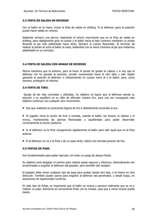 Apuntes de Técnica de Baloncesto.                                           TAFAD SERITIUM.


3.3 FINTA DE SALIDA EN REVERSO

Con el balón en la mano, iniciar la finta de salida en dribling. Si el defensor gana la posición
puedo hacer salida en reverso.

Adelantar primero una pierna, realizando el mismo movimiento que en la finta de salida en
dribling, para rápidamente girar el cuerpo y el balón hacia el lado contrario mediante un pivote
llevando el pie más adelantado hacia atrás. Siempre el cuerpo flexionado. Al terminar de
realizar el pivote se echa el balón al suelo, botándolo con la mano contraria al pie que habíamos
adelantado en un principio.




3.4 FINTA DE SALIDA CON AMAGO DE REVERSO

Misma mecánica que la anterior, pero al hacer el pivote he girado la cabeza y si veo que el
defensor me ha ganado la posición, pivotar nuevamente hacia el otro lado y salir rápido
ganando la posición al defensor e interponiendo mi cuerpo entre él y el balón, para, como
siempre, protegerlo al máximo.

3.4 FINTA DE TIRO.

 Quizás de las más conocidas y utilizadas. Su objetivo es lograr que el defensor pierda su
posición o su equilibrio en su afán de dificultar nuestro tiro. para una vez conseguido este
objetivo continuar con cualquier otro movimiento.

◤ Hay que realizarla en posiciones lógicas de tiro y debidamente encarado al aro.

◤ El jugador inicia la acción de tirar a canasta, usando el balón, los brazos, la cabeza y el
tronco, manteniendo las piernas flexionadas y equilibradas para poder desarrollar
correctamente la acción posterior.

◤ Si el defensor va la finta recogeremos rápidamente el balón para salir igual que en la finta
anterior.

◤ Si el defensor no va a la finta o da un paso atrás, habrá una cómoda posición de tiro.

3.5 FINTAS DE PASE.

Son fundamentales para poder ejecutar con éxito un juego de ataque fluido.

Su objetivo será despejar el camino para realizar pases seguros y efectivos. Generalmente van
encaminadas a engañar al defensor del pasador, pero también del receptor.

El pasador debe iniciar cualquier tipo de pase para acabar dando otro tipo, o el mismo en otra
dirección. También puede usarse para engañar al defensor del penetrador, y desde luego, en
situaciones de superioridad numérica.

En este tipo de fintas, es importante que el balón se mueva y parezca realmente que se va a
realizar un pase. Asimismo es conveniente fintar con la mirada, cosa que a veces incluso puede
bastar.




Apuntes recopilados por: Esther Pérez García de Villegas                                      34
 