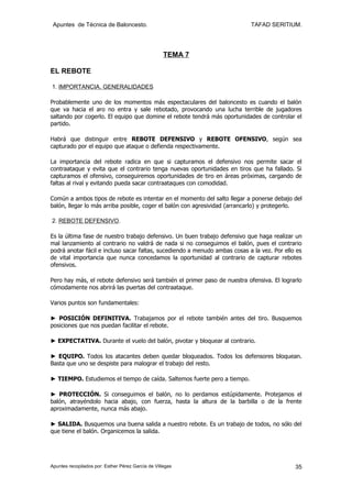 Apuntes de Técnica de Baloncesto.                                          TAFAD SERITIUM.




                                                    TEMA 7

EL REBOTE

1. IMPORTANCIA. GENERALIDADES

Probablemente uno de los momentos más espectaculares del baloncesto es cuando el balón
que va hacia el aro no entra y sale rebotado, provocando una lucha terrible de jugadores
saltando por cogerlo. El equipo que domine el rebote tendrá más oportunidades de controlar el
partido.

Habrá que distinguir entre REBOTE DEFENSIVO y REBOTE OFENSIVO, según sea
capturado por el equipo que ataque o defienda respectivamente.

La importancia del rebote radica en que si capturamos el defensivo nos permite sacar el
contraataque y evita que el contrario tenga nuevas oportunidades en tiros que ha fallado. Si
capturamos el ofensivo, conseguiremos oportunidades de tiro en áreas próximas, cargando de
faltas al rival y evitando pueda sacar contraataques con comodidad.

Común a ambos tipos de rebote es intentar en el momento del salto llegar a ponerse debajo del
balón, llegar lo más arriba posible, coger el balón con agresividad (arrancarlo) y protegerlo.

2. REBOTE DEFENSIVO.

Es la última fase de nuestro trabajo defensivo. Un buen trabajo defensivo que haga realizar un
mal lanzamiento al contrario no valdrá de nada si no conseguimos el balón, pues el contrario
podrá anotar fácil e incluso sacar faltas, sucediendo a menudo ambas cosas a la vez. Por ello es
de vital importancia que nunca concedamos la oportunidad al contrario de capturar rebotes
ofensivos.

Pero hay más, el rebote defensivo será también el primer paso de nuestra ofensiva. El lograrlo
cómodamente nos abrirá las puertas del contraataque.

Varios puntos son fundamentales:

► POSICIÓN DEFINITIVA. Trabajamos por el rebote también antes del tiro. Busquemos
posiciones que nos puedan facilitar el rebote.

► EXPECTATIVA. Durante el vuelo del balón, pivotar y bloquear al contrario.

► EQUIPO. Todos los atacantes deben quedar bloqueados. Todos los defensores bloquean.
Basta que uno se despiste para malograr el trabajo del resto.

► TIEMPO. Estudiemos el tiempo de caída. Saltemos fuerte pero a tiempo.

► PROTECCIÓN. Si conseguimos el balón, no lo perdamos estúpidamente. Protejamos el
balón, atrayéndolo hacia abajo, con fuerza, hasta la altura de la barbilla o de la frente
aproximadamente, nunca más abajo.

► SALIDA. Busquemos una buena salida a nuestro rebote. Es un trabajo de todos, no sólo del
que tiene el balón. Organicemos la salida.




Apuntes recopilados por: Esther Pérez García de Villegas                                     35
 