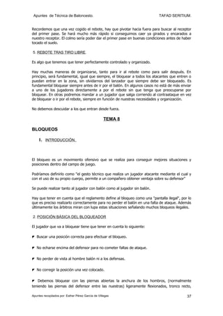 Apuntes de Técnica de Baloncesto.                                         TAFAD SERITIUM.


Recordemos que una vez cogido el rebote, hay que pivotar hacia fuera para buscar al receptor
del primer pase. Se hará mucho más rápido si conseguimos caer ya girados y encarados a
nuestro receptor. El colmo sería poder dar el primer pase en buenas condiciones antes de haber
tocado el suelo.

5. REBOTE TRAS TIRO LIBRE.

Es algo que tenemos que tener perfectamente controlado y organizado.

Hay muchas maneras de organizarse, tanto para ir al rebote como para salir después. En
principio, será fundamental, igual que siempre, el bloquear a todos los atacantes que entren o
puedan entrar en la zona, sin olvidarnos del lanzador que siempre debe ser bloqueado. Es
fundamental bloquear siempre antes de ir por el balón. En algunos casos no está de más enviar
a uno de los jugadores directamente a por el rebote sin que tenga que preocuparse por
bloquear. En otras podremos mandar a un jugador que salga corriendo al contraataque en vez
de bloquear o ir por el rebote, siempre en función de nuestras necesidades y organización.

No debemos descuidar a los que entran desde fuera.

                                                    TEMA 8

BLOQUEOS

    1. INTRODUCCIÓN.



El bloqueo es un movimiento ofensivo que se realiza para conseguir mejores situaciones y
posiciones dentro del campo de juego.

Podríamos definirlo como "el gesto técnico que realiza un jugador atacante mediante el cual y
con el uso de su propio cuerpo, permite a un compañero obtener ventaja sobre su defensor"

Se puede realizar tanto al jugador con balón como al jugador sin balón.

Hay que tener en cuenta que el reglamento define al bloqueo como una "pantalla ilegal", por lo
que es preciso realizarlo correctamente para no perder el balón en una falta de ataque. Además
últimamente los árbitros miran con lupa estas situaciones señalando muchos bloqueos ilegales.

2. POSICIÓN BÁSICA DEL BLOQUEADOR

El jugador que va a bloquear tiene que tener en cuenta lo siguiente:

◤ Buscar una posición correcta para efectuar el bloqueo.

◤ No echarse encima del defensor para no cometer faltas de ataque.

◤ No perder de vista al hombre balón ni a los defensas.

◤ No corregir la posición una vez colocado.

◤ Debemos bloquear con las piernas abiertas la anchura de los hombros, (normalmente
teniendo las piernas del defensor entre las nuestras) ligeramente flexionados, tronco recto,

Apuntes recopilados por: Esther Pérez García de Villegas                                   37
 