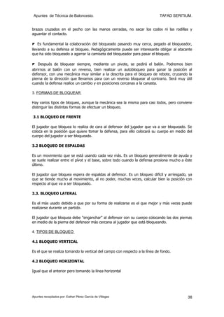 Apuntes de Técnica de Baloncesto.                                           TAFAD SERITIUM.


brazos cruzados en el pecho con las manos cerradas, no sacar los codos ni las rodillas y
aguantar el contacto.

◤ Es fundamental la colaboración del bloqueado pasando muy cerca, pegado al bloqueador,
llevando a su defensa al bloqueo. Pedagógicamente puede ser interesante obligar al atacante
que ha sido bloqueado a agarrar la camiseta del bloqueador para pasar el bloqueo.

◤ Después de bloquear siempre, mediante un pivote, se pedirá el balón. Podremos bien
abrirnos al balón con un reverso, bien realizar un autobloqueo para ganar la posición al
defensor, con una mecánica muy similar a la descrita para el bloqueo de rebote, cruzando la
pierna de la dirección que llevamos para con un reverso bloquear al contrario. Será muy útil
cuando la defensa realice un cambio y en posiciones cercanas a la canasta.

3. FORMAS DE BLOQUEAR.

Hay varios tipos de bloqueo, aunque la mecánica sea la misma para casi todos, pero conviene
distinguir las distintas formas de efectuar un bloqueo.

3.1 BLOQUEO DE FRENTE

El jugador que bloquea lo realiza de cara al defensor del jugador que va a ser bloqueado. Se
coloca en la posición que quiere tomar la defensa, para ello colocará su cuerpo en medio del
cuerpo del jugador a ser bloqueado.

3.2 BLOQUEO DE ESPALDAS

Es un movimiento que se está usando cada vez más. Es un bloqueo generalmente de ayuda y
se suele realizar entre el pívot y el base, sobre todo cuando la defensa presiona mucho a éste
último.

El jugador que bloquea espera de espaldas al defensor. Es un bloqueo difícil y arriesgado, ya
que se tiende mucho al movimiento, al no poder, muchas veces, calcular bien la posición con
respecto al que va a ser bloqueado.

3.3. BLOQUEO LATERAL

Es el más usado debido a que por su forma de realizarse es el que mejor y más veces puede
realizarse durante un partido.

El jugador que bloquea debe "enganchar" al defensor con su cuerpo colocando las dos piernas
en medio de la pierna del defensor más cercana al jugador que está bloqueando.

4. TIPOS DE BLOQUEO

4.1 BLOQUEO VERTICAL

Es el que se realiza tomando la vertical del campo con respecto a la línea de fondo.

4.2 BLOQUEO HORIZONTAL

Igual que el anterior pero tomando la línea horizontal




Apuntes recopilados por: Esther Pérez García de Villegas                                   38
 