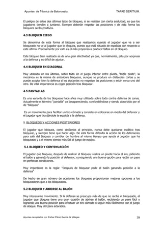 Apuntes de Técnica de Baloncesto.                                           TAFAD SERITIUM.


El peligro de estos dos últimos tipos de bloqueo, si se realizan con cierta asiduidad, es que los
jugadores tienden a juntarse. Siempre deberán respetar las posiciones y de esta forma los
bloqueos serán positivos.

4.3 BLOQUEO CIEGO

Se denomina de esta forma al bloqueo que realizamos cuando el jugador que va a ser
bloqueado no ve al jugador que lo bloquea, puesto que está situado de espaldas con respecto a
este último. Precisamente por esto es el más propenso a producir faltas en el bloqueo.

Este bloqueo bien realizado es de una gran efectividad ya que, normalmente, pilla por sorpresa
a la defensa y es difícil de ajustar.

4.4 BLOQUEO EN DIAGONAL

Muy utilizado en los últimos, sobre todo en el juego interior entre pívots, "triple poste", la
mecánica es la misma de anteriores bloqueos, aunque se produce en distancias cortas y se
puede acoplar bien la defensa si los atacantes no respetan las posiciones y están cerca uno del
otro. De vital importancia es coger posición tras bloquear.

4.5 PANTALLAS

Es una variante de los bloqueos hace años muy utilizada sobre todo contra defensa de zonas.
Actualmente el término "pantalla" va desapareciendo, confundiéndose y siendo absorbido por el
de "bloqueo"

 Es un movimiento para facilitar un tiro cómodo y consiste en colocarse en medio del defensor y
el jugador que tira dándole la espalda a la defensa.

5. BLOQUEOS Y ACCIONES POSTERIORES

El jugador que bloquea, como decíamos al principio, nunca debe quedarse estático tras
bloquear, y siempre tiene que hacer algo. De esta forma dificulta la acción de los defensores
para salir del bloqueo o cambiar de hombre al mismo tiempo que ayuda al jugador que ha
bloqueado y a él mismo siendo más útil al juego de equipo.

5.1 BLOQUEO Y CONTINUACIÓN

El jugador que bloquea, después de realizar el bloqueo, realiza un pivote hacia el aro, pidiendo
el balón y ganando la posición al defensor, consiguiendo una buena opción para recibir un pase
en perfectas condiciones.

Muy importante es la regla: "Después de bloquear pedir el balón ganando posición a la
defensa"

De hecho en gran número de ocasiones los bloqueos proporcionan mejores opciones a los
bloqueadores que a los bloqueados.

5.2 BLOQUEO Y ABRIRSE AL BALÓN

Muy interesante movimiento. Si la defensa se preocupa más de que no reciba el bloqueado, el
jugador que bloquea tiene una gran ocasión de abrirse al balón, recibiendo un pase fácil y
logrando una buena posición para efectuar un tiro cómodo o seguir más fácilmente con el juego
de ataque. Muy útil para aclarados.


Apuntes recopilados por: Esther Pérez García de Villegas                                      39
 