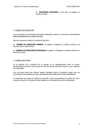 Apuntes de Técnica de Baloncesto.                                         TAFAD SERITIUM.


                                       ► POSTERIOR (REVERSO). El pie libre se desplaza en
                                       sentido del talón.




4. CAMBIOS DE DIRECCIÓN.

Es una variación de la trayectoria del jugador destinada a superar a su oponente. Generalmente
debe acompañarse de un cambio de ritmo.

Hay dos maneras de realizar el cambio de dirección:

► CAMBIO DE DIRECCIÓN NORMAL. El jugador se desplaza en sentido contrario a la
dirección que se quiere tomar.

► CAMBIO DE DIRECCIÓN EN REVERSO. El jugador se desplaza en sentido contrario a la
dirección a tomar.




5. CAMBIOS DE RITMO.

Es la variación de la velocidad de un jugador en su desplazamiento sobre la cancha,
generalmente de menos a más, aunque no hay que olvidar el de más a menos, y, por supuesto,
los combinados.

Son una buena base para obtener buenos resultados sobre el oponente, puesto que con
movimientos monorrítmicos por parte del atacante sólo facilitaríamos la labor del defensor.

Es importante que todos los cambios de dirección vayan acompañados de cambios de ritmo,
aunque ya de por sí el cambio de ritmo aislado es un movimiento muy útil en baloncesto.




Apuntes recopilados por: Esther Pérez García de Villegas                                    4
 
