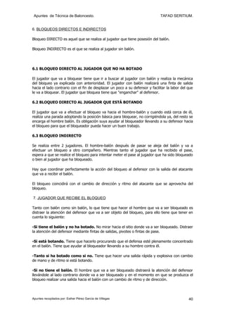 Apuntes de Técnica de Baloncesto.                                            TAFAD SERITIUM.


6. BLOQUEOS DIRECTOS E INDIRECTOS

Bloqueo DIRECTO es aquel que se realiza al jugador que tiene posesión del balón.

Bloqueo INDIRECTO es el que se realiza al jugador sin balón.




6.1 BLOQUEO DIRECTO AL JUGADOR QUE NO HA BOTADO

El jugador que va a bloquear tiene que ir a buscar al jugador con balón y realiza la mecánica
del bloqueo ya explicada con anterioridad. El jugador con balón realizará una finta de salida
hacia el lado contrario con el fin de desplazar un poco a su defensor y facilitar la labor del que
le va a bloquear. El jugador que bloquea tiene que "enganchar" al defensor.

6.2 BLOQUEO DIRECTO AL JUGADOR QUE ESTÁ BOTANDO

El jugador que va a efectuar el bloqueo va hacia el hombre-balón y cuando está cerca de él,
realiza una parada adoptando la posición básica para bloquear, no corrigiéndola ya, del resto se
encarga el hombre balón. Es obligación suya ayudar al bloqueador llevando a su defensor hacia
el bloqueo para que el bloqueador pueda hacer un buen trabajo.

6.3 BLOQUEO INDIRECTO

Se realiza entre 2 jugadores. El hombre-balón después de pasar se aleja del balón y va a
efectuar un bloqueo a otro compañero. Mientras tanto el jugador que ha recibido el pase,
espera a que se realice el bloqueo para intentar meter el pase al jugador que ha sido bloqueado
o bien al jugador que ha bloqueado.

Hay que coordinar perfectamente la acción del bloqueo al defensor con la salida del atacante
que va a recibir el balón.

El bloqueo coincidirá con el cambio de dirección y ritmo del atacante que se aprovecha del
bloqueo.

7. JUGADOR QUE RECIBE EL BLOQUEO

Tanto con balón como sin balón, lo que tiene que hacer el hombre que va a ser bloqueado es
distraer la atención del defensor que va a ser objeto del bloqueo, para ello tiene que tener en
cuenta lo siguiente:

-Si tiene el balón y no ha botado. No mirar hacia el sitio donde va a ser bloqueado. Distraer
la atención del defensor mediante fintas de salidas, pivotes o fintas de pase.

-Si está botando. Tiene que hacerlo procurando que el defensa esté plenamente concentrado
en el balón. Tiene que ayudar al bloqueador llevando a su hombre contra él.

-Tanto si ha botado como si no. Tiene que hacer una salida rápida y explosiva con cambio
de mano y de ritmo si está botando.

-Si no tiene el balón. El hombre que va a ser bloqueado distraerá la atención del defensor
llevándole al lado contrario donde va a ser bloqueado y en el momento en que se produzca el
bloqueo realizar una salida hacia el balón con un cambio de ritmo y de dirección.



Apuntes recopilados por: Esther Pérez García de Villegas                                       40
 