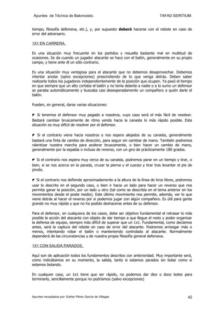 Apuntes de Técnica de Baloncesto.                                           TAFAD SERITIUM.


tiempo, filosofía defensiva, etc.), y, por supuesto deberá hacerse con el rebote en caso de
error del adversario.

1X1 EN CARRERA.

Es una situación muy frecuente en los partidos y resuelta bastante mal en multitud de
ocasiones. Se da cuando un jugador atacante se hace con el balón, generalmente en su propio
campo, y tiene ante él un sólo contrario.

Es una situación muy ventajosa para el atacante que no debemos desaprovechar. Debemos
intentar anotar (salvo excepciones) prescindiendo de lo que venga detrás. Deben saber
realizarla todos los jugadores independientemente de la posición que ocupen. Ya pasó el tiempo
en que siempre que un alto cortaba el balón y no tenía delante a nadie o a lo sumo un defensor
se paraba automáticamente y buscaba casi desesperadamente un compañero a quién darle el
balón.

Pueden, en general, darse varias situaciones:

◤ Si tenemos el defensor muy pegado a nosotros, cuyo caso será el más fácil de resolver.
Bastará cambiar bruscamente de ritmo yendo hacia la canasta lo más rápido posible. Esta
situación es muy difícil de resolver por el defensor.

◤ Si el contrario viene hacia nosotros o nos espera alejados de su canasta, generalmente
bastará una finta de cambio de dirección, para seguir sin cambiar de mano. También podremos
ralentizar nuestra marcha para acelerar bruscamente, o bien hacer un cambio de mano,
generalmente por la espalda o incluso de reverso, con un giro de prácticamente 180 grados.

◤ Si el contrario nos espera muy cerca de su canasta, podremos parar en un tiempo y tirar, o
bien, si se nos acerca en la parada, cruzar la pierna y el cuerpo y tirar tras levantar el pie de
pivote.

◤ Si el contrario nos defiende aproximadamente a la altura de la línea de tiros libres, podremos
usar lo descrito en el segundo caso, o bien ir hacia un lado para hacer un reverso que nos
permita ganar la posición, por un lado u otro (tal como se describía en el tema anterior en los
movimientos desde el poste medio). Este último movimiento nos permite, además, ver lo que
viene detrás al hacer el reverso por si podemos jugar con algún compañero. Es útil para gente
grande no muy rápida y que no ha podido deshacerse antes de su defensor.

Para el defensor, en cualquiera de los casos, debe ser objetivo fundamental el retrasar lo más
posible la acción del atacante con objeto de dar tiempo a que llegue el resto y poder organizar
la defensa de equipo, siempre más difícil de superar que un 1x1. Fundamental, como decíamos
antes, será la captura del rebote en caso de error del atacante. Podremos arriesgar más o
menos, intentando robar el balón o manteniendo controlado al atacante. Normalmente
dependerá de las circunstancias y de nuestra propia filosofía general defensiva.

1X1 CON SALIDA PARADOS.

Aquí son de aplicación todos los fundamentos descritos con anterioridad. Muy importante será,
como indicábamos en su momento, la salida, tanto si estamos parados sin botar como si
estamos botando.

En cualquier caso, un 1x1 tiene que ser rápido, no podemos dar diez o doce botes para
terminarlo, sencillamente porque no podríamos (salvo excepciones)



Apuntes recopilados por: Esther Pérez García de Villegas                                      42
 