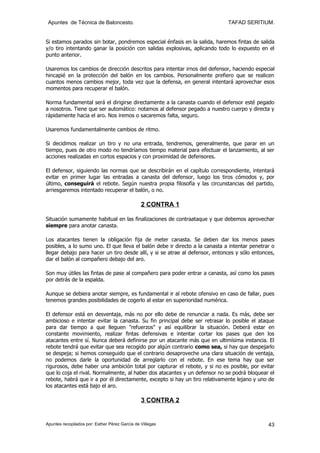Apuntes de Técnica de Baloncesto.                                           TAFAD SERITIUM.


Si estamos parados sin botar, pondremos especial énfasis en la salida, haremos fintas de salida
y/o tiro intentando ganar la posición con salidas explosivas, aplicando todo lo expuesto en el
punto anterior.

Usaremos los cambios de dirección descritos para intentar irnos del defensor, haciendo especial
hincapié en la protección del balón en los cambios. Personalmente prefiero que se realicen
cuantos menos cambios mejor, toda vez que la defensa, en general intentará aprovechar esos
momentos para recuperar el balón.

Norma fundamental será el dirigirse directamente a la canasta cuando el defensor esté pegado
a nosotros. Tiene que ser automático: notamos al defensor pegado a nuestro cuerpo y directa y
rápidamente hacia el aro. Nos iremos o sacaremos falta, seguro.

Usaremos fundamentalmente cambios de ritmo.

Si decidimos realizar un tiro y no una entrada, tendremos, generalmente, que parar en un
tiempo, pues de otro modo no tendríamos tiempo material para efectuar el lanzamiento, al ser
acciones realizadas en cortos espacios y con proximidad de defensores.

El defensor, siguiendo las normas que se describirán en el capítulo correspondiente, intentará
evitar en primer lugar las entradas a canasta del defensor, luego los tiros cómodos y, por
último, conseguirá el rebote. Según nuestra propia filosofía y las circunstancias del partido,
arriesgaremos intentado recuperar el balón, o no.

                                                2 CONTRA 1

Situación sumamente habitual en las finalizaciones de contraataque y que debemos aprovechar
siempre para anotar canasta.

Los atacantes tienen la obligación fija de meter canasta. Se deben dar los menos pases
posibles, a lo sumo uno. El que lleva el balón debe ir directo a la canasta a intentar penetrar o
llegar debajo para hacer un tiro desde allí, y si se atrae al defensor, entonces y sólo entonces,
dar el balón al compañero debajo del aro.

Son muy útiles las fintas de pase al compañero para poder entrar a canasta, así como los pases
por detrás de la espalda.

Aunque se debiera anotar siempre, es fundamental ir al rebote ofensivo en caso de fallar, pues
tenemos grandes posibilidades de cogerlo al estar en superioridad numérica.

El defensor está en desventaja, más no por ello debe de renunciar a nada. Es más, debe ser
ambicioso e intentar evitar la canasta. Su fin principal debe ser retrasar lo posible el ataque
para dar tiempo a que lleguen "refuerzos" y así equilibrar la situación. Deberá estar en
constante movimiento, realizar fintas defensivas e intentar cortar los pases que den los
atacantes entre sí. Nunca deberá definirse por un atacante más que en ultimísima instancia. El
rebote tendrá que evitar que sea recogido por algún contrario como sea, si hay que despejarlo
se despeja; si hemos conseguido que el contrario desaproveche una clara situación de ventaja,
no podemos darle la oportunidad de arreglarlo con el rebote. En ese tema hay que ser
rigurosos, debe haber una ambición total por capturar el rebote, y si no es posible, por evitar
que lo coja el rival. Normalmente, al haber dos atacantes y un defensor no se podrá bloquear el
rebote, habrá que ir a por él directamente, excepto si hay un tiro relativamente lejano y uno de
los atacantes está bajo el aro.

                                                3 CONTRA 2


Apuntes recopilados por: Esther Pérez García de Villegas                                      43
 