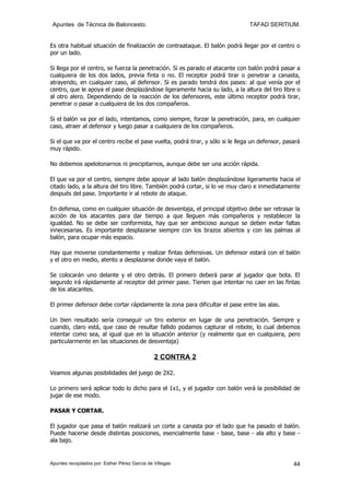 Apuntes de Técnica de Baloncesto.                                              TAFAD SERITIUM.


Es otra habitual situación de finalización de contraataque. El balón podrá llegar por el centro o
por un lado.

Si llega por el centro, se fuerza la penetración. Si es parado el atacante con balón podrá pasar a
cualquiera de los dos lados, previa finta o no. El receptor podrá tirar o penetrar a canasta,
atrayendo, en cualquier caso, al defensor. Si es parado tendrá dos pases: al que venía por el
centro, que le apoya el pase desplazándose ligeramente hacia su lado, a la altura del tiro libre o
al otro alero. Dependiendo de la reacción de los defensores, este último receptor podrá tirar,
penetrar o pasar a cualquiera de los dos compañeros.

Si el balón va por el lado, intentamos, como siempre, forzar la penetración, para, en cualquier
caso, atraer al defensor y luego pasar a cualquiera de los compañeros.

Si el que va por el centro recibe el pase vuelta, podrá tirar, y sólo si le llega un defensor, pasará
muy rápido.

No debemos apelotonarnos ni precipitarnos, aunque debe ser una acción rápida.

El que va por el centro, siempre debe apoyar al lado balón desplazándose ligeramente hacia el
citado lado, a la altura del tiro libre. También podrá cortar, si lo ve muy claro e inmediatamente
después del pase. Importante ir al rebote de ataque.

En defensa, como en cualquier situación de desventaja, el principal objetivo debe ser retrasar la
acción de los atacantes para dar tiempo a que lleguen más compañeros y restablecer la
igualdad. No se debe ser conformista, hay que ser ambicioso aunque se deben evitar faltas
innecesarias. Es importante desplazarse siempre con los brazos abiertos y con las palmas al
balón, para ocupar más espacio.

Hay que moverse constantemente y realizar fintas defensivas. Un defensor estará con el balón
y el otro en medio, atento a desplazarse donde vaya el balón.

Se colocarán uno delante y el otro detrás. El primero deberá parar al jugador que bota. El
segundo irá rápidamente al receptor del primer pase. Tienen que intentar no caer en las fintas
de los atacantes.

El primer defensor debe cortar rápidamente la zona para dificultar el pase entre las alas.

Un bien resultado sería conseguir un tiro exterior en lugar de una penetración. Siempre y
cuando, claro está, que caso de resultar fallido podamos capturar el rebote, lo cual debemos
intentar como sea, al igual que en la situación anterior (y realmente que en cualquiera, pero
particularmente en las situaciones de desventaja)

                                                2 CONTRA 2

Veamos algunas posibilidades del juego de 2X2.

Lo primero será aplicar todo lo dicho para el 1x1, y el jugador con balón verá la posibilidad de
jugar de ese modo.

PASAR Y CORTAR.

El jugador que pasa el balón realizará un corte a canasta por el lado que ha pasado el balón.
Puede hacerse desde distintas posiciones, esencialmente base - base, base - ala alto y base -
ala bajo.


Apuntes recopilados por: Esther Pérez García de Villegas                                          44
 