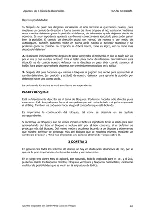 Apuntes de Técnica de Baloncesto.                                           TAFAD SERITIUM.


Hay tres posibilidades:

1. Después de pasar nos dirigimos inicialmente al lado contrario al que hemos pasado, para
mediante un cambio de dirección y fuerte cambio de ritmo dirigirse al lado contrario. Mediante
estos cambios debemos ganar la posición al defensor, de tal manera que le dejemos detrás de
nosotros. Es muy importante que este cambio sea correctamente ejecutado para poder ganar
bien la posición. El cambio de dirección podrá ser normal, de reverso o por medio de
autobloqueo. También podemos recibir en puerta atrás cuando el defensor reaccione y no
podamos ganar la posición. La recepción se deberá hacer, como es lógico, con la mano más
alejada del defensor.

2. El atacante inmediatamente después de pasar aprovecha el momento en que el balón aún va
por el aire y que nuestro defensor mira el balón para cortar directamente. Normalmente esta
situación se da cuando nuestro defensor no se desplaza un paso atrás cuando pasamos el
balón. Para poder aprovecharla debemos ser tremendamente rápidos en la salida.

3. Después del pase hacemos que vamos a bloquear al jugador que recibe para aprovechar el
cambio defensivo, (en posición y actitud) de nuestro defensor para ganarle la posición por
delante o hacer una puerta atrás.

La defensa de los cortes se verá en el tema correspondiente.

PASAR Y BLOQUEAR.

Está suficientemente descrito en el tema de bloqueos. Podremos hacerlos sólo directos pues
estamos en 2x2. Los podremos hacer al compañero que aún no ha botado o si ya ha empezado
el dribling. También los podremos hacer ciegos al compañero que está botando.

Es importante la continuación del bloqueo, tal como se describía en su capítulo
correspondiente.

Si recibimos un bloqueo y aún no hemos iniciado el bote es importante fintar la salida para salir
aprovechando del todo el bloqueo o incluso salir por el lado contrario, si el defensor se
preocupa más del bloqueo. Del mismo modo si acudimos botando a un bloqueo y observamos
que nuestro defensor se preocupa más del bloqueo que de nosotros mismos, mediante un
cambio de dirección y ritmo nos dirigiremos a la canasta obteniendo ventaja sobre él.

                                                3 CONTRA 3

En general casi todos los sistemas de ataque de hoy en día buscan situaciones de 3x3, por lo
que es de gran importancia el entrenarlas asidua y correctamente.

En el juego tres contra tres se aplicará, por supuesto, todo lo explicado para el 1x1 y el 2x2,
pudiendo añadir los bloqueos directos, bloqueos verticales y bloqueos horizontales, existiendo
multitud de posibilidades que se verán en la asignatura de táctica.




Apuntes recopilados por: Esther Pérez García de Villegas                                      45
 