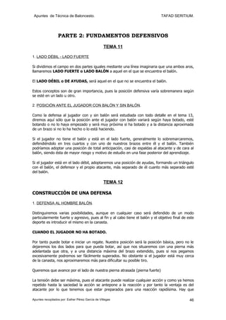 Apuntes de Técnica de Baloncesto.                                            TAFAD SERITIUM.




                  PARTE 2: FUNDAMENTOS DEFENSIVOS

                                                   TEMA 11

1. LADO DÉBIL - LADO FUERTE

Si dividimos el campo en dos partes iguales mediante una línea imaginaria que una ambos aros,
llamaremos LADO FUERTE o LADO BALÓN a aquel en el que se encuentra el balón.

El LADO DÉBIL o DE AYUDAS, será aquel en el que no se encuentra el balón.

Estos conceptos son de gran importancia, pues la posición defensiva varía sobremanera según
se esté en un lado u otro.

2. POSICIÓN ANTE EL JUGADOR CON BALÓN Y SIN BALÓN.

Como la defensa al jugador con y sin balón será estudiada con todo detalle en el tema 13,
diremos aquí sólo que la posición ante el jugador con balón variará según haya botado, esté
botando o no lo haya empezado y será muy próxima si ha botado y a la distancia aproximada
de un brazo si no lo ha hecho o lo está haciendo.

Si el jugador no tiene el balón y está en el lado fuerte, generalmente lo sobremarcaremos,
defendiéndolo en tres cuartos y con uno de nuestros brazos entre él y el balón. También
podríamos adoptar una posición de total anticipación, casi de espaldas al atacante y de cara al
balón, siendo ésta de mayor riesgo y motivo de estudio en una fase posterior del aprendizaje.

Si el jugador está en el lado débil, adoptaremos una posición de ayudas, formando un triángulo
con el balón, el defensor y el propio atacante, más separado de él cuanto más separado esté
del balón.

                                                   TEMA 12

CONSTRUCCIÓN DE UNA DEFENSA

1. DEFENSA AL HOMBRE BALÓN.

Distinguiremos varias posibilidades, aunque en cualquier caso será defendido de un modo
particularmente fuerte y agresivo, pues al fin y al cabo tiene el balón y el objetivo final de este
deporte es introducir el mismo en la canasta.

CUANDO EL JUGADOR NO HA BOTADO.

Por tanto puede botar e iniciar un regate. Nuestra posición será la posición básica, pero no le
dejaremos los dos lados para que pueda botar, así que nos situaremos con una pierna más
adelantada que otra, y a una distancia máxima del brazo extendido, pues si nos pegamos
excesivamente podremos ser fácilmente superados. No obstante si el jugador está muy cerca
de la canasta, nos aproximaremos más para dificultar su posible tiro.

Queremos que avance por el lado de nuestra pierna atrasada (pierna fuerte)

La tensión debe ser máxima, pues el atacante puede realizar cualquier acción y como ya hemos
repetido hasta la saciedad la acción se antepone a la reacción y por tanto la ventaja es del
atacante por lo que tenemos que estar preparados para una reacción rapidísima. Hay que

Apuntes recopilados por: Esther Pérez García de Villegas                                        46
 