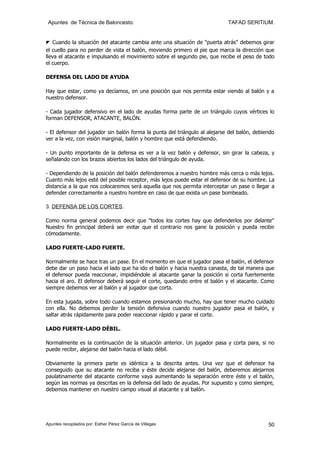 Apuntes de Técnica de Baloncesto.                                          TAFAD SERITIUM.


◤ Cuando la situación del atacante cambia ante una situación de "puerta atrás" debemos girar
el cuello para no perder de vista el balón, moviendo primero el pie que marca la dirección que
lleva el atacante e impulsando el movimiento sobre el segundo pie, que recibe el peso de todo
el cuerpo.

DEFENSA DEL LADO DE AYUDA

Hay que estar, como ya decíamos, en una posición que nos permita estar viendo al balón y a
nuestro defensor.

- Cada jugador defensivo en el lado de ayudas forma parte de un triángulo cuyos vértices lo
forman DEFENSOR, ATACANTE, BALÓN.

- El defensor del jugador sin balón forma la punta del triángulo al alejarse del balón, debiendo
ver a la vez, con visión marginal, balón y hombre que está defendiendo.

- Un punto importante de la defensa es ver a la vez balón y defensor, sin girar la cabeza, y
señalando con los brazos abiertos los lados del triángulo de ayuda.

- Dependiendo de la posición del balón defenderemos a nuestro hombre más cerca o más lejos.
Cuanto más lejos esté del posible receptor, más lejos puede estar el defensor de su hombre. La
distancia a la que nos colocaremos será aquella que nos permita interceptar un pase o llegar a
defender correctamente a nuestro hombre en caso de que exista un pase bombeado.

3. DEFENSA DE LOS CORTES.

Como norma general podemos decir que "todos los cortes hay que defenderlos por delante"
Nuestro fin principal deberá ser evitar que el contrario nos gane la posición y pueda recibir
cómodamente.

LADO FUERTE-LADO FUERTE.

Normalmente se hace tras un pase. En el momento en que el jugador pasa el balón, el defensor
debe dar un paso hacia el lado que ha ido el balón y hacia nuestra canasta, de tal manera que
el defensor pueda reaccionar, impidiéndole al atacante ganar la posición si corta fuertemente
hacia el aro. El defensor deberá seguir el corte, quedando entre el balón y el atacante. Como
siempre debemos ver al balón y al jugador que corta.

En esta jugada, sobre todo cuando estamos presionando mucho, hay que tener mucho cuidado
con ella. No debemos perder la tensión defensiva cuando nuestro jugador pasa el balón, y
saltar atrás rápidamente para poder reaccionar rápido y parar el corte.

LADO FUERTE-LADO DÉBIL.

Normalmente es la continuación de la situación anterior. Un jugador pasa y corta para, si no
puede recibir, alejarse del balón hacia el lado débil.

Obviamente la primera parte es idéntica a la descrita antes. Una vez que el defensor ha
conseguido que su atacante no reciba y éste decide alejarse del balón, deberemos alejarnos
paulatinamente del atacante conforme vaya aumentando la separación entre éste y el balón,
según las normas ya descritas en la defensa del lado de ayudas. Por supuesto y como siempre,
debemos mantener en nuestro campo visual al atacante y al balón.




Apuntes recopilados por: Esther Pérez García de Villegas                                     50
 