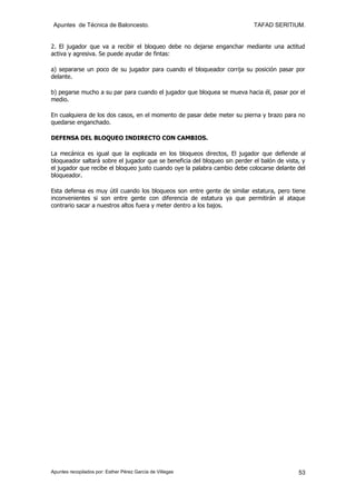 Apuntes de Técnica de Baloncesto.                                          TAFAD SERITIUM.


2. El jugador que va a recibir el bloqueo debe no dejarse enganchar mediante una actitud
activa y agresiva. Se puede ayudar de fintas:

a) separarse un poco de su jugador para cuando el bloqueador corrija su posición pasar por
delante.

b) pegarse mucho a su par para cuando el jugador que bloquea se mueva hacia él, pasar por el
medio.

En cualquiera de los dos casos, en el momento de pasar debe meter su pierna y brazo para no
quedarse enganchado.

DEFENSA DEL BLOQUEO INDIRECTO CON CAMBIOS.

La mecánica es igual que la explicada en los bloqueos directos, El jugador que defiende al
bloqueador saltará sobre el jugador que se beneficia del bloqueo sin perder el balón de vista, y
el jugador que recibe el bloqueo justo cuando oye la palabra cambio debe colocarse delante del
bloqueador.

Esta defensa es muy útil cuando los bloqueos son entre gente de similar estatura, pero tiene
inconvenientes si son entre gente con diferencia de estatura ya que permitirán al ataque
contrario sacar a nuestros altos fuera y meter dentro a los bajos.




Apuntes recopilados por: Esther Pérez García de Villegas                                     53
 